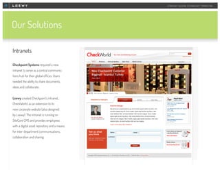 STRATEGY DESIGN TECHNOLOGY MARKETING

Our Solutions
Intranets
Checkpoint Systems required a new
intranet to serve as a central communictions hub for their global offices. Users
needed the ability to share documents,
ideas and collaborate.
Loewy created Checkpoint’s intranet,
CheckWorld, as an extension to its
new corporate website (also designed
by Loewy). The intranet is running on
SiteCore CMS and provides employees
with a digital asset repository and a means
for inter-department communications,
collaboration and sharing.

 