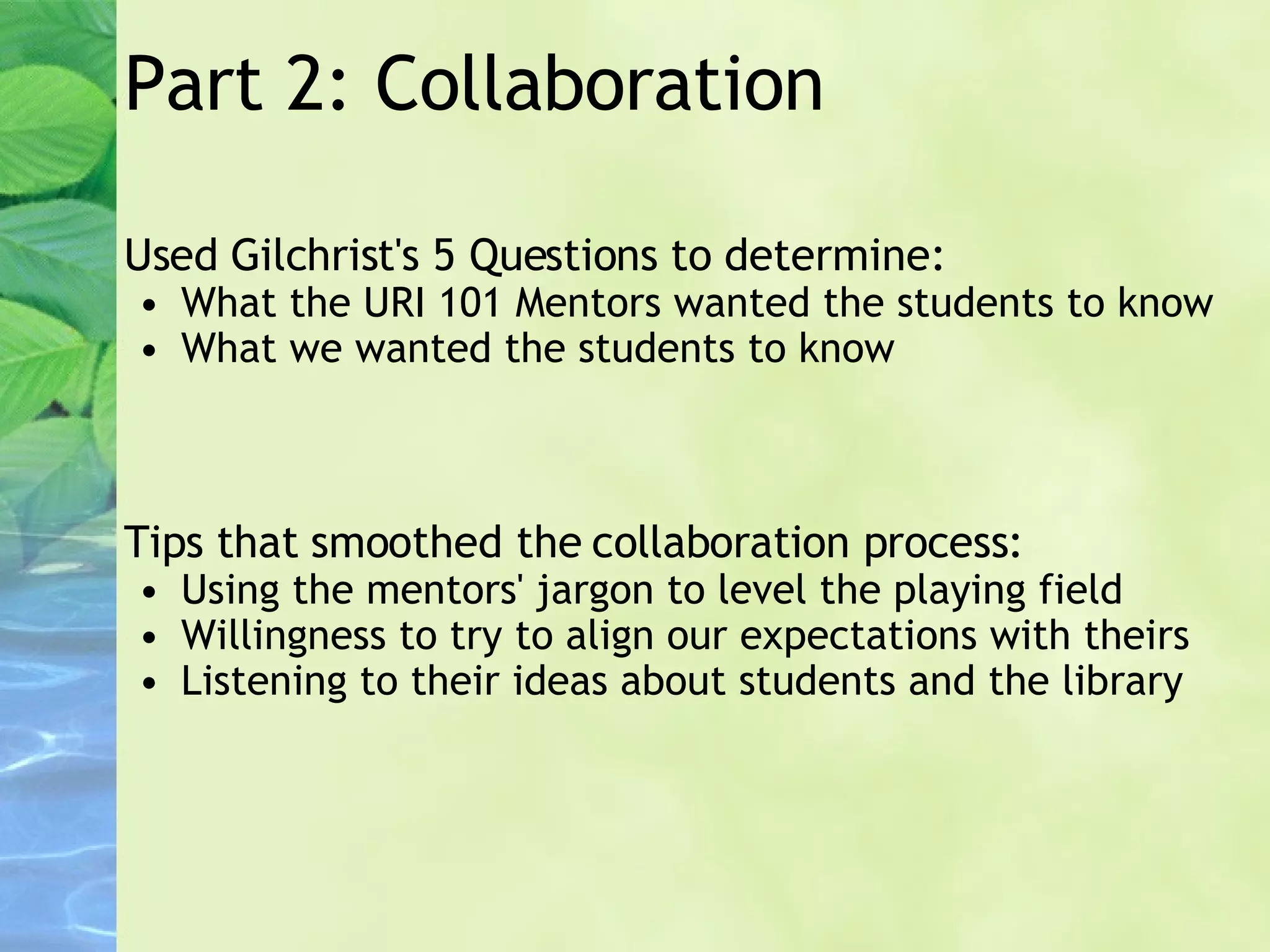 Part 2: Collaboration Used Gilchrist's 5 Questions to determine: What the URI 101 Mentors wanted the students to know What we wanted the students to know Tips that smoothed the collaboration process: Using the mentors' jargon to level the playing field  Willingness to try to align our expectations with theirs Listening to their ideas about students and the library      
