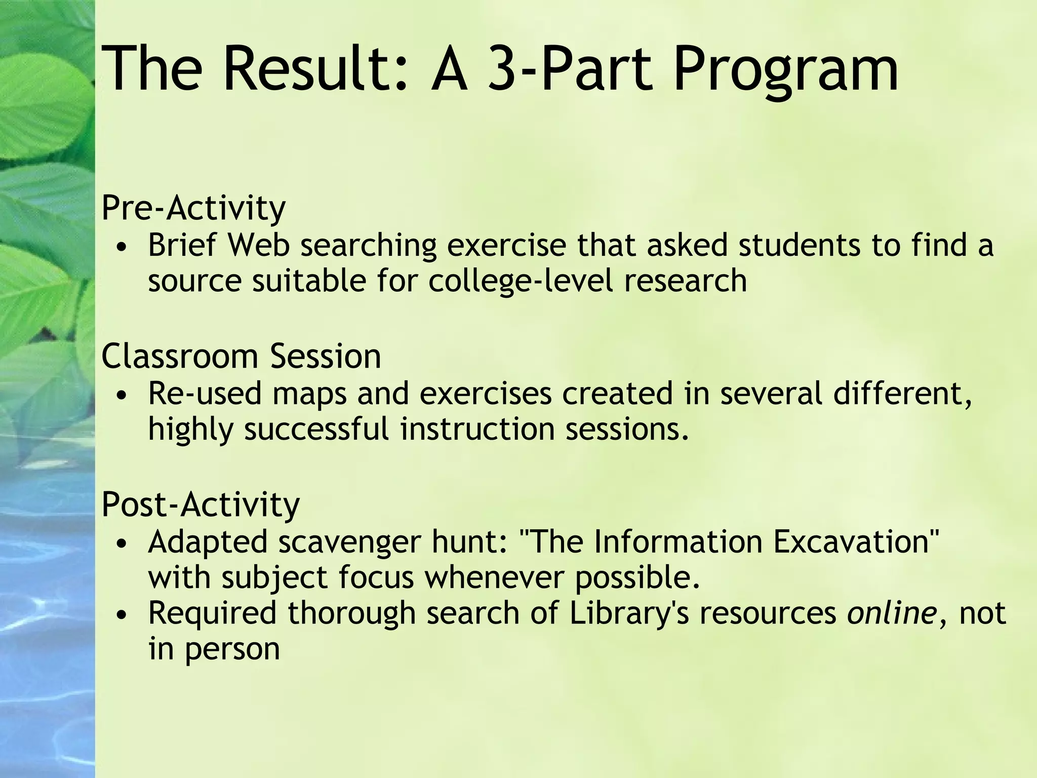 The Result: A 3-Part Program Pre-Activity Brief Web searching exercise that asked students to find a source suitable for college-level research Classroom Session Re-used maps and exercises created in several different, highly successful instruction sessions. Post-Activity Adapted scavenger hunt: "The Information Excavation" with subject focus whenever possible. Required thorough search of Library's resources  online , not in person 