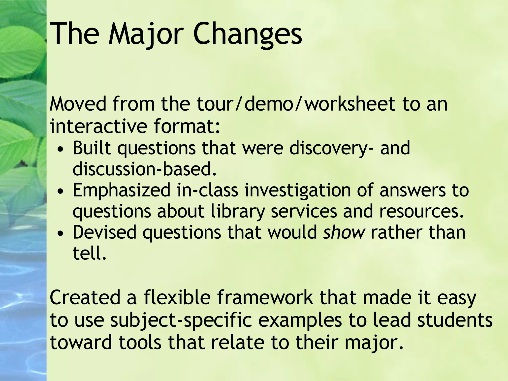 The Major Changes Moved from the tour/demo/worksheet to an interactive format: Built questions that were discovery- and discussion-based. Emphasized in-class investigation of answers to questions about library services and resources. Devised questions that would  show  rather than tell. Created a flexible framework that made it easy to use subject-specific examples to lead students toward tools that relate to their major. 