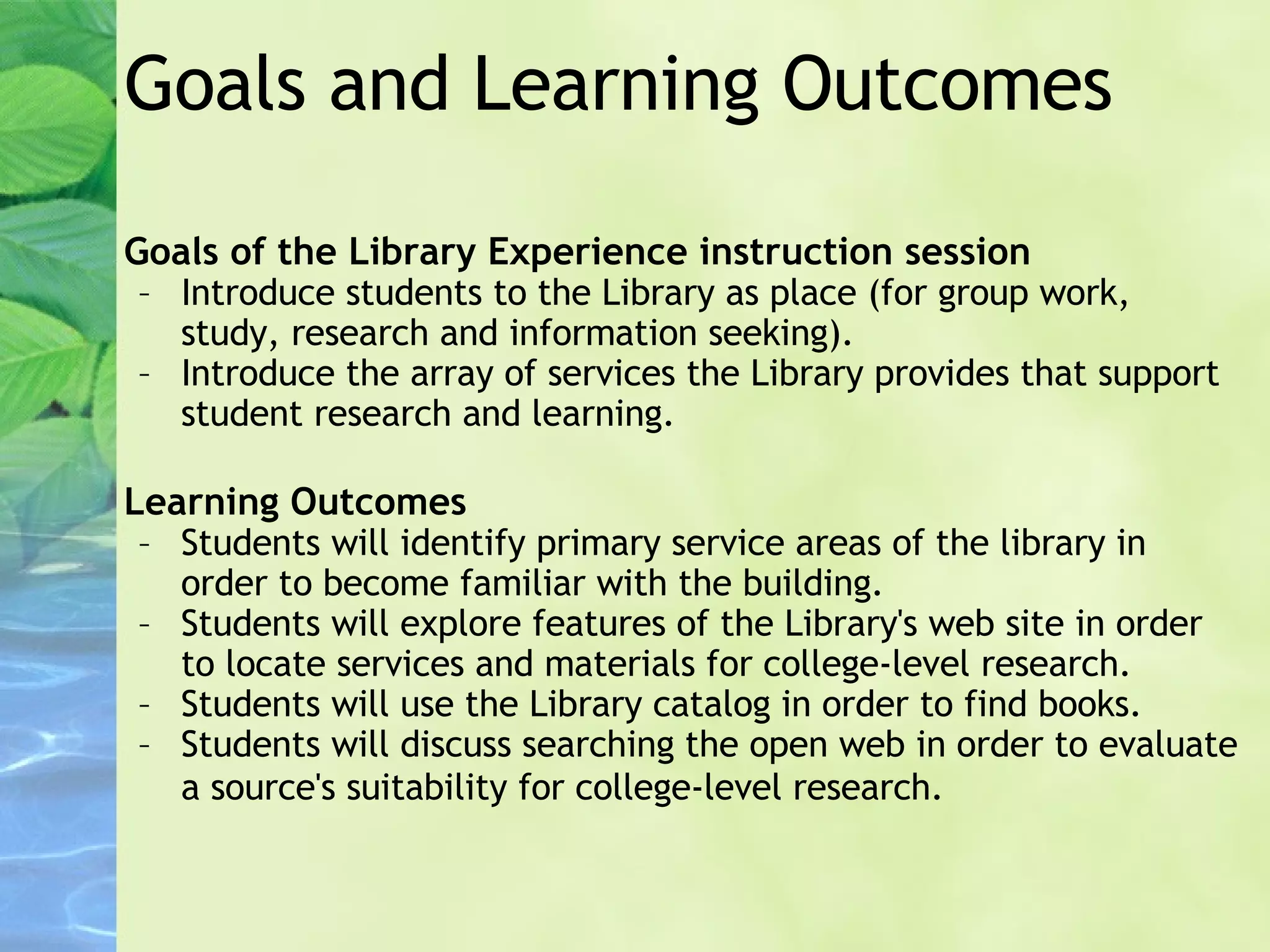 Goals and Learning Outcomes Goals of the Library Experience instruction session   Introduce students to the Library as place (for group work, study, research and information seeking). Introduce the array of services the Library provides that support student research and learning. Learning Outcomes   Students will identify primary service areas of the library in order to become familiar with the building. Students will explore features of the Library's web site in order to locate services and materials for college-level research. Students will use the Library catalog in order to find books. Students will discuss searching the open web in order to evaluate a source's suitability for college-level research.   