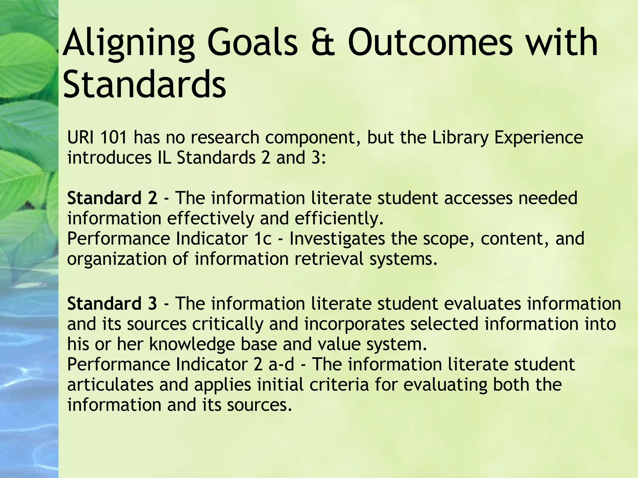 Aligning Goals & Outcomes with Standards  URI 101 has no research component, but the Library Experience introduces IL Standards 2 and 3: Standard 2  - The information literate student accesses needed information effectively and efficiently. Performance Indicator 1c - Investigates the scope, content, and organization of information retrieval systems. Standard 3  - The information literate student evaluates information and its sources critically and incorporates selected information into his or her knowledge base and value system. Performance Indicator 2 a-d - The information literate student articulates and applies initial criteria for evaluating both the information and its sources. 