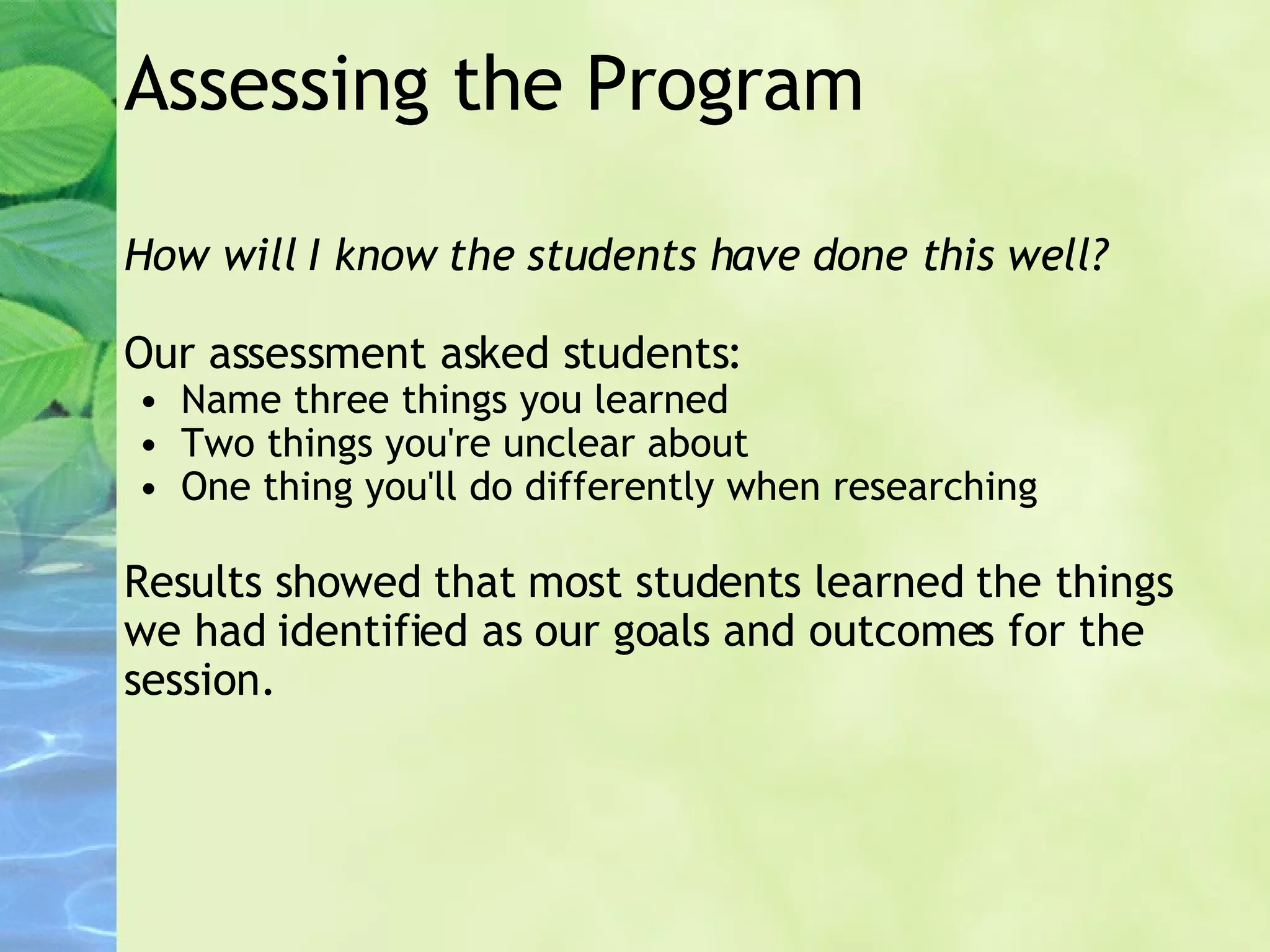 Assessing the Program How will I know the students have done this well? Our assessment asked students: Name three things you learned Two things you're unclear about One thing you'll do differently when researching Results showed that most students learned the things we had identified as our goals and outcomes for the session. 