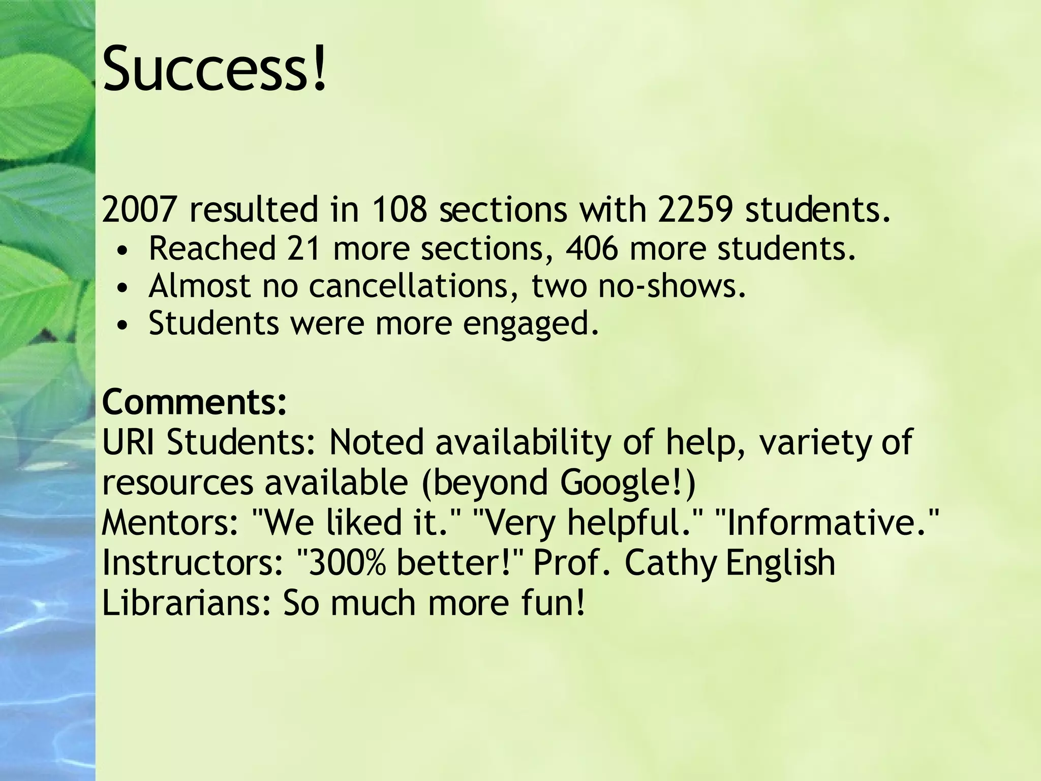 Success! 2007 resulted in 108 sections with 2259 students. Reached 21 more sections, 406 more students. Almost no cancellations, two no-shows. Students were more engaged. Comments: URI Students: Noted availability of help, variety of resources available (beyond Google!) Mentors: "We liked it." "Very helpful." "Informative." Instructors: "300% better!" Prof. Cathy English Librarians: So much more fun! 