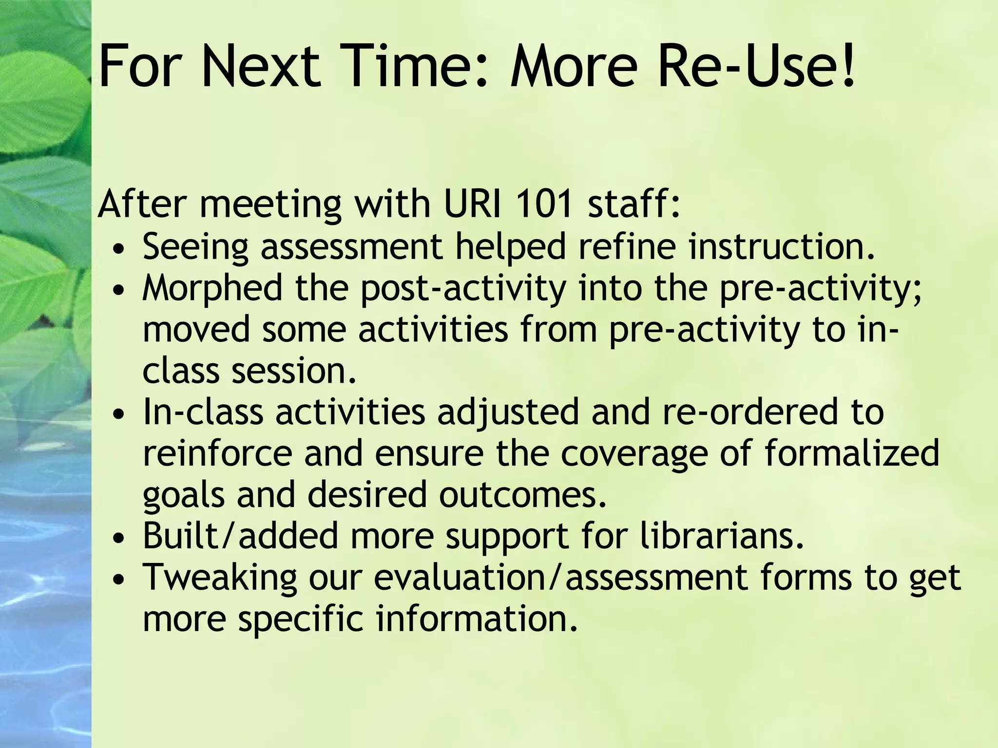 For Next Time: More Re-Use! After meeting with URI 101 staff: Seeing assessment helped refine instruction. Morphed the post-activity into the pre-activity; moved some activities from pre-activity to in-class session. In-class activities adjusted and re-ordered to reinforce and ensure the coverage of formalized goals and desired outcomes. Built/added more support for librarians. Tweaking our evaluation/assessment forms to get more specific information. 