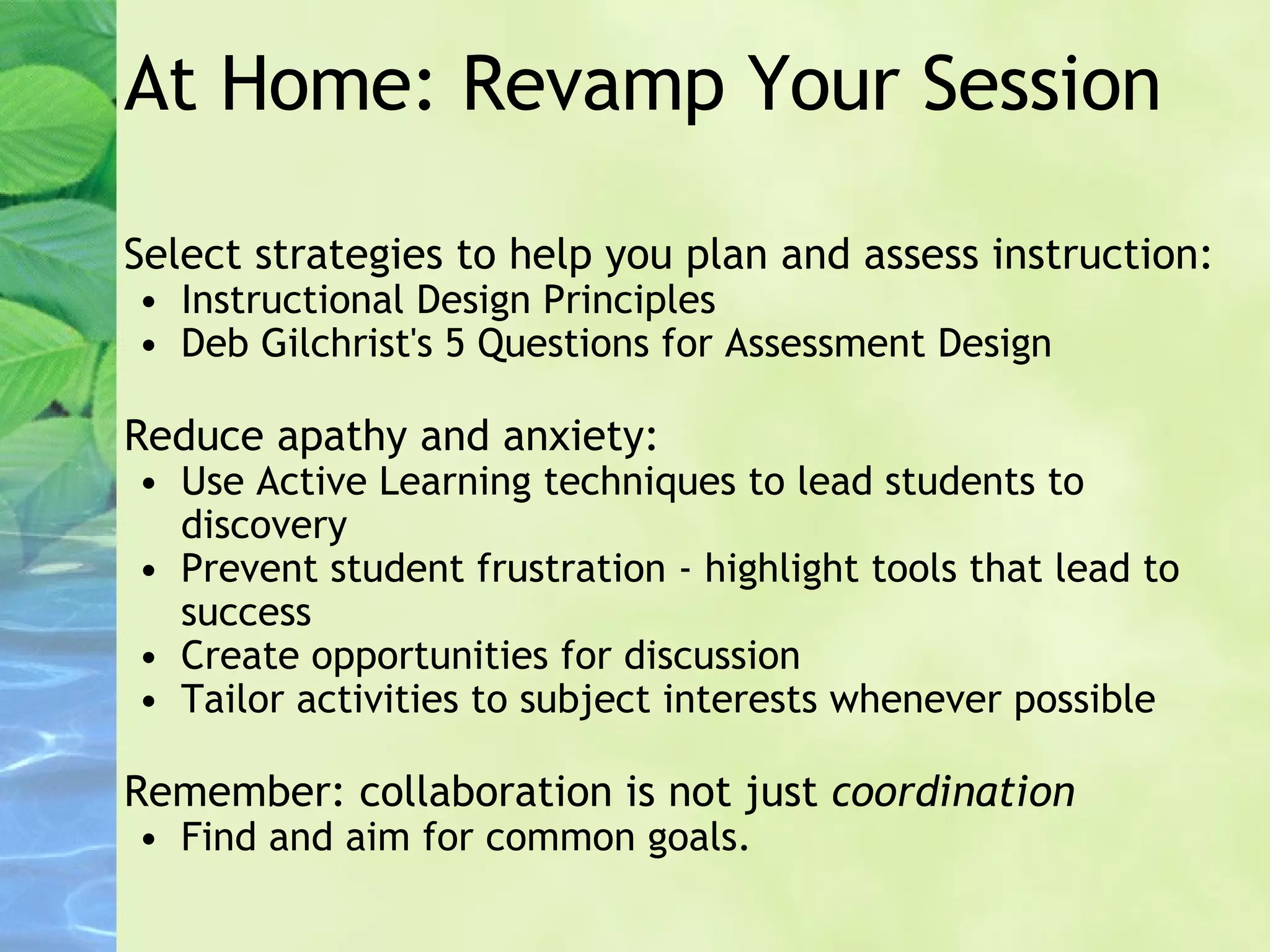 At Home: Revamp Your Session Select strategies to help you plan and assess instruction:  Instructional Design Principles Deb Gilchrist's 5 Questions for Assessment Design Reduce apathy and anxiety: Use Active Learning techniques to lead students to discovery Prevent student frustration - highlight tools that lead to success Create opportunities for discussion Tailor activities to subject interests whenever possible Remember: collaboration is not just  coordination Find and aim for common goals. 