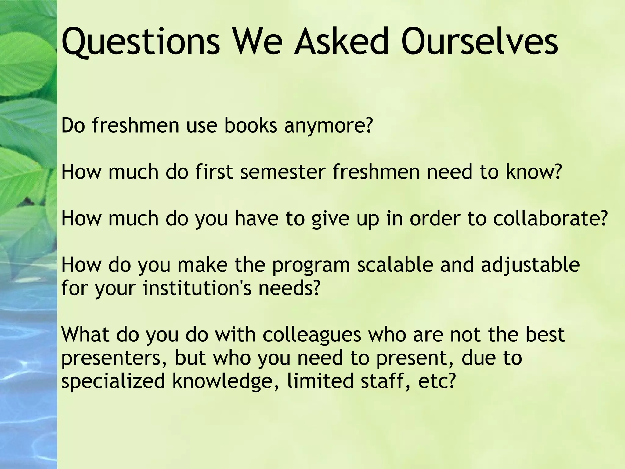 Questions We Asked Ourselves Do freshmen use books anymore? How much do first semester freshmen need to know? How much do you have to give up in order to collaborate? How do you make the program scalable and adjustable for your institution's needs? What do you do with colleagues who are not the best presenters, but who you need to present, due to specialized knowledge, limited staff, etc? 