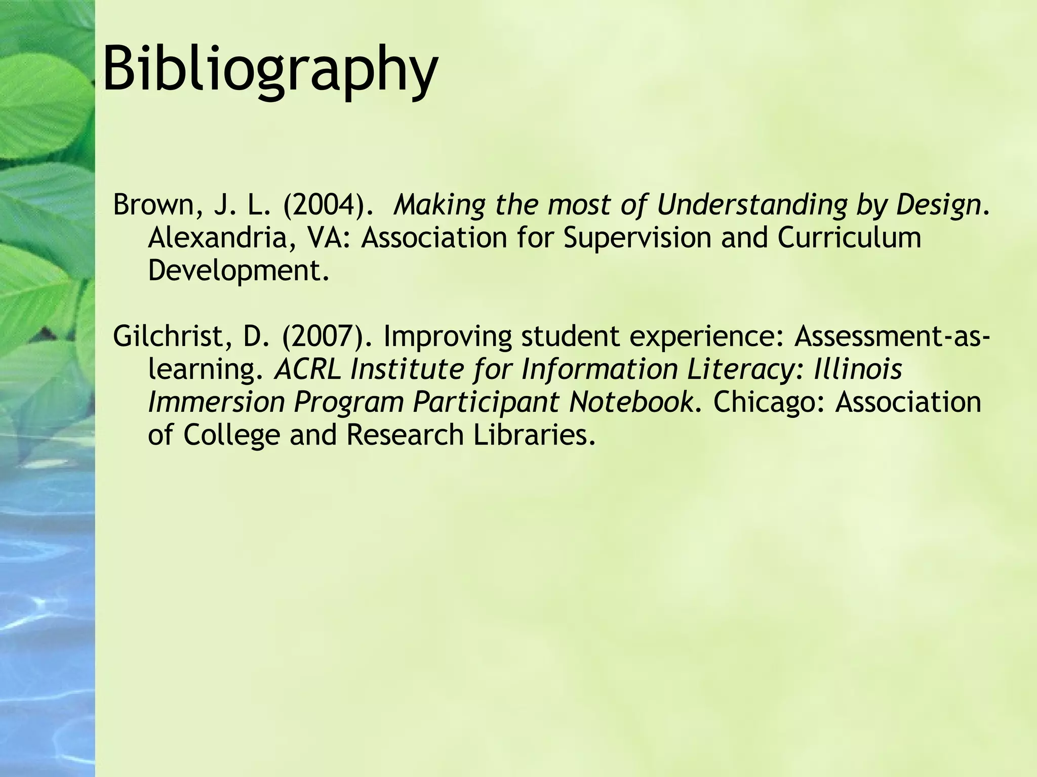 Bibliography Brown, J. L. (2004).   Making the most of Understanding by Design . Alexandria, VA: Association for Supervision and Curriculum Development. Gilchrist, D. (2007). Improving student experience: Assessment-as- learning.  ACRL Institute for Information Literacy: Illinois Immersion Program Participant Notebook.  Chicago: Association of College and Research Libraries. 