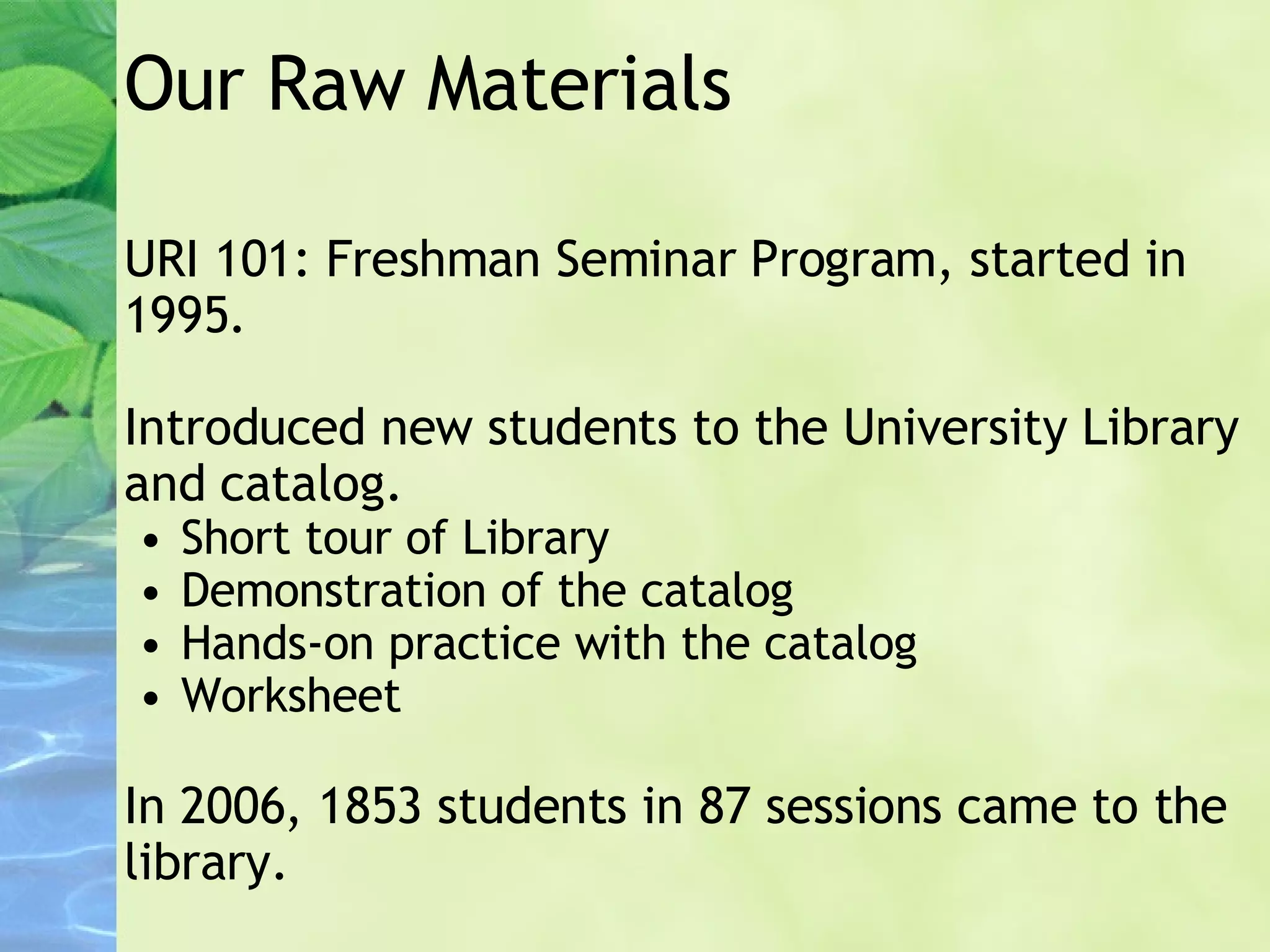 Our Raw Materials URI 101: Freshman Seminar Program, started in 1995. Introduced new students to the University Library and catalog. Short tour of Library Demonstration of the catalog Hands-on practice with the catalog Worksheet In 2006, 1853 students in 87 sessions came to the library. 