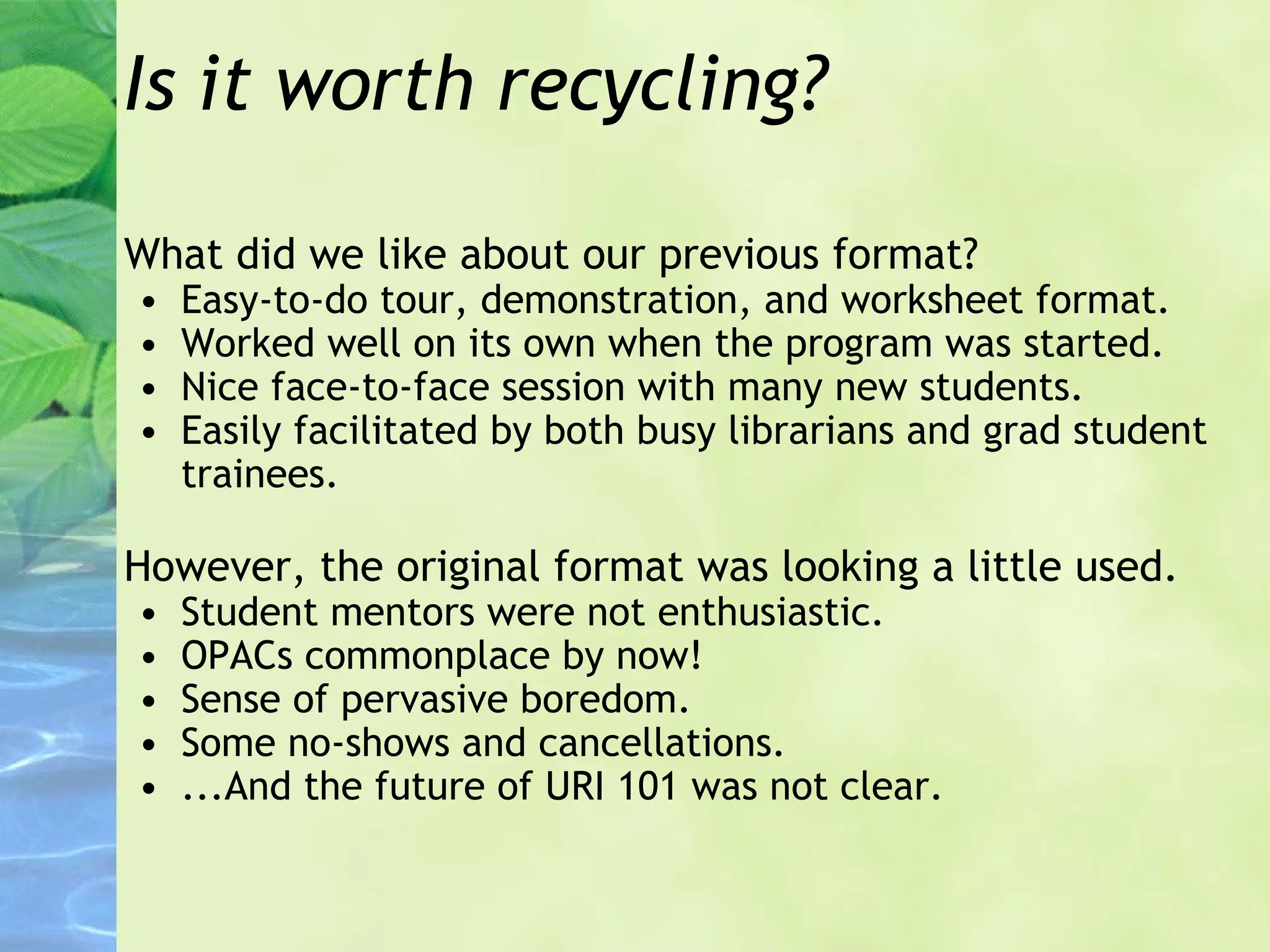 Is it worth recycling? What did we like about our previous format? Easy-to-do tour, demonstration, and worksheet format. Worked well on its own when the program was started. Nice face-to-face session with many new students. Easily facilitated by both busy librarians and grad student trainees. However, the original format was looking a little used. Student mentors were not enthusiastic. OPACs commonplace by now! Sense of pervasive boredom. Some no-shows and cancellations. ...And the future of URI 101 was not clear. 
