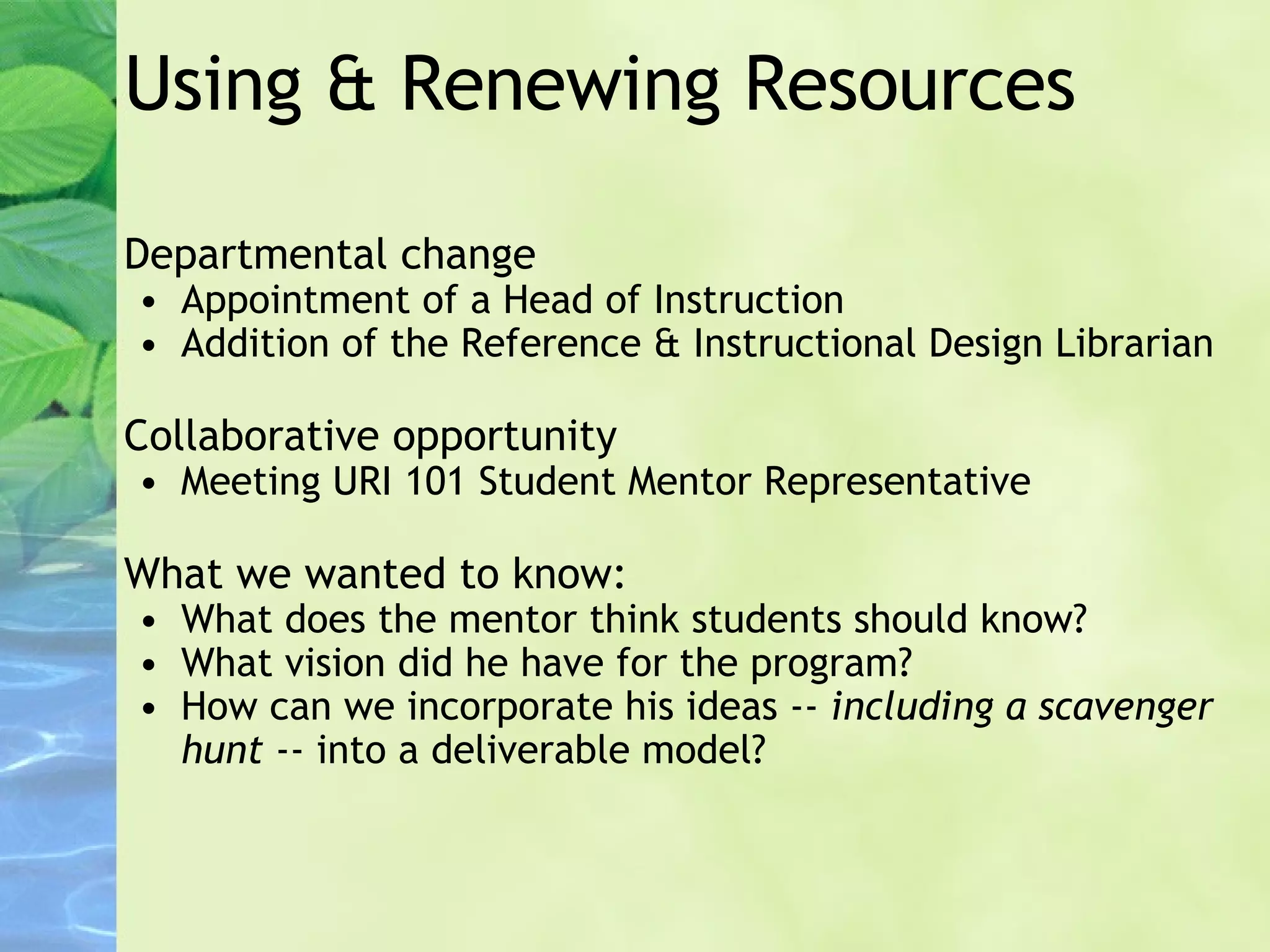 Using & Renewing Resources Departmental change Appointment of a Head of Instruction Addition of the Reference & Instructional Design Librarian Collaborative opportunity Meeting URI 101 Student Mentor Representative What we wanted to know: What does the mentor think students should know? What vision did he have for the program? How can we incorporate his ideas --  including a scavenger hunt  -- into a deliverable model? 