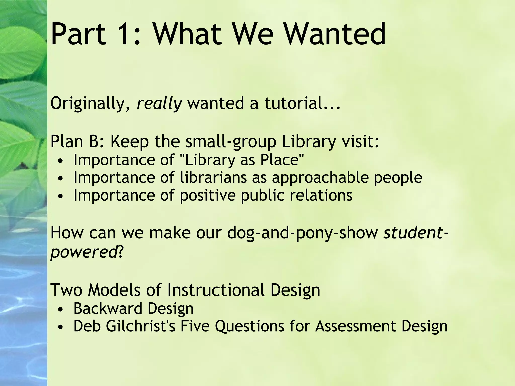 Part 1: What We Wanted Originally,  really  wanted a tutorial... Plan B: Keep the small-group Library visit:  Importance of "Library as Place" Importance of librarians as approachable people Importance of positive public relations How can we make our dog-and-pony-show  student-powered ? Two Models of Instructional Design Backward Design Deb Gilchrist's Five Questions for Assessment Design 