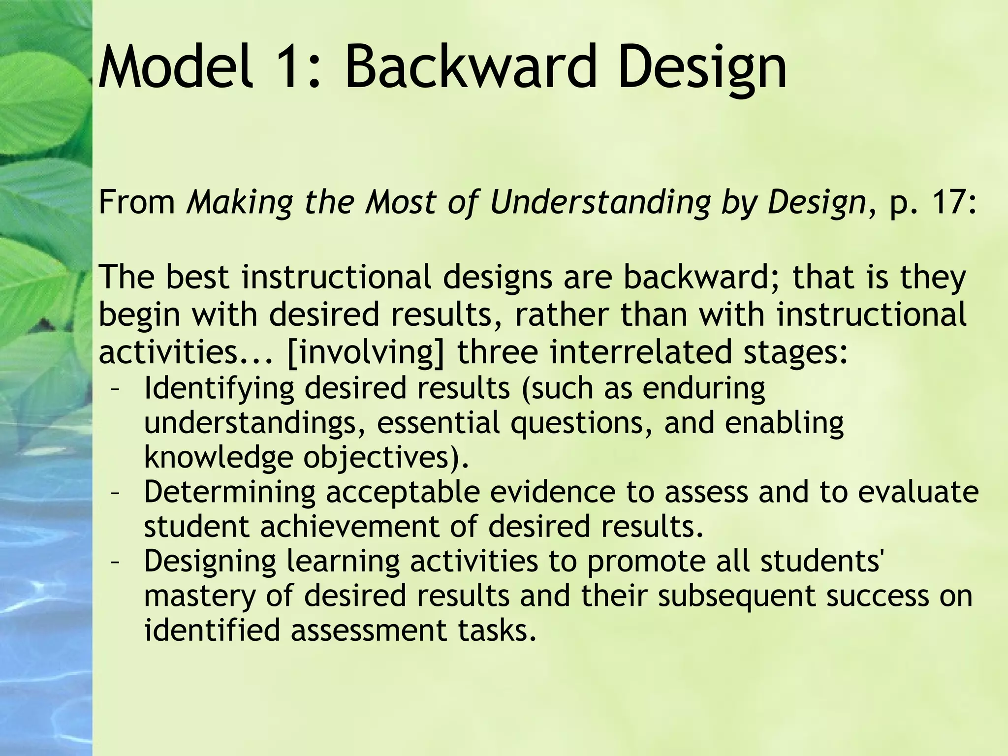Model 1: Backward Design From  Making the Most of Understanding by Design , p. 17: The best instructional designs are backward; that is they begin with desired results, rather than with instructional activities... [involving] three interrelated stages: Identifying desired results (such as enduring understandings, essential questions, and enabling knowledge objectives). Determining acceptable evidence to assess and to evaluate student achievement of desired results. Designing learning activities to promote all students' mastery of desired results and their subsequent success on identified assessment tasks. 