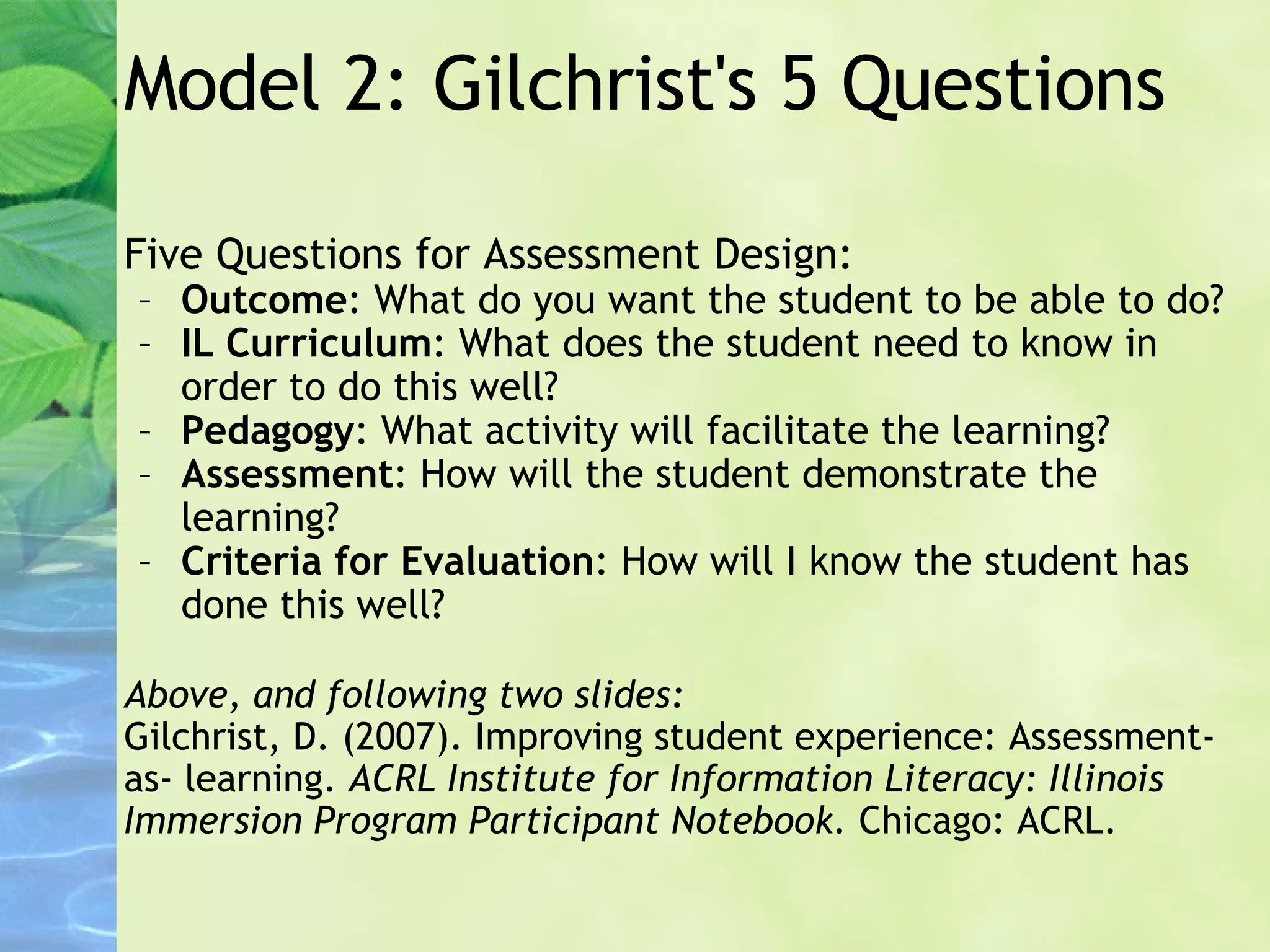 Model 2: Gilchrist's 5 Questions Five Questions for Assessment Design: Outcome : What do you want the student to be able to do? IL Curriculum : What does the student need to know in order to do this well? Pedagogy : What activity will facilitate the learning? Assessment : How will the student demonstrate the learning? Criteria for Evaluation : How will I know the student has done this well? Above, and following two slides: Gilchrist, D. (2007). Improving student experience: Assessment-as- learning.  ACRL Institute for Information Literacy: Illinois Immersion Program Participant Notebook.  Chicago: ACRL. 
