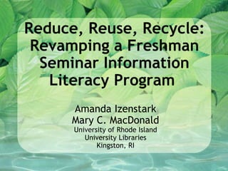 Reduce, Reuse, Recycle: Revamping a Freshman Seminar Information Literacy Program    Amanda Izenstark Mary C. MacDonald University of Rhode Island University Libraries Kingston, RI 