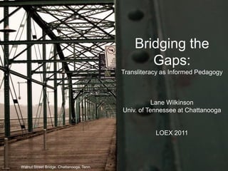 Bridging the Gaps:Transliteracy as Informed PedagogyLane WilkinsonUniv. of Tennessee at ChattanoogaLOEX 2011 Walnut Street Bridge. Chattanooga, Tenn. 