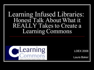 Learning Infused Libraries:  Honest Talk About What it REALLY Takes to Create a Learning Commons LOEX 2008 Laura Baker 