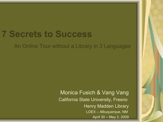7 Secrets to Success
An Online Tour without a Library in 3 Languages
Monica Fusich & Vang Vang
California State University, Fresno
Henry Madden Library
LOEX – Albuquerque, NM
April 30 – May 2, 2009
 