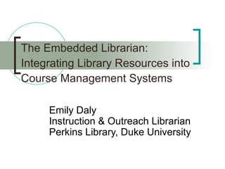 The Embedded Librarian: Integrating Library Resources into Course Management Systems Emily Daly Instruction & Outreach Librarian  Perkins Library, Duke University 