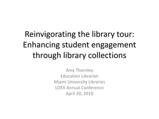 Reinvigorating the library tour: Enhancing student engagement through library collections Amy Thornley Education Librarian Miami University Libraries April 30, 2010 