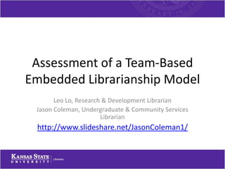 Assessment of a Team-Based
Embedded Librarianship Model
       Leo Lo, Research & Development Librarian
 Jason Coleman, Undergraduate & Community Services
                       Librarian
 http://www.slideshare.net/JasonColeman1/
 