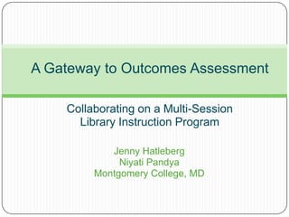 A Gateway to Outcomes Assessment

    Collaborating on a Multi-Session
      Library Instruction Program

            Jenny Hatleberg
              Niyati Pandya
         Montgomery College, MD
 