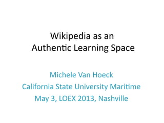 Wikipedia	
  as	
  an	
  
	
  Authen/c	
  Learning	
  Space	
  
Michele	
  Van	
  Hoeck	
  
California	
  State	
  University	
  Mari/me	
  
May	
  3,	
  LOEX	
  2013,	
  Nashville	
  
 