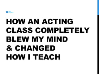 HOW AN ACTING
CLASS COMPLETELY
BLEW MY MIND
& CHANGED
HOW I TEACH
OR…
 