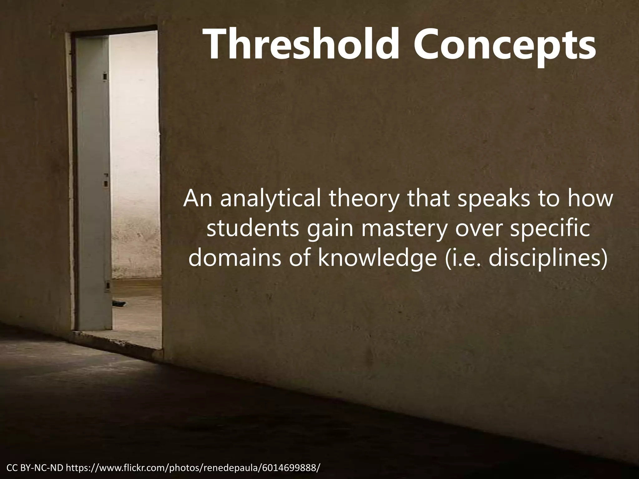 Threshold Concepts
An analytical theory that speaks to how
students gain mastery over specific
domains of knowledge (i.e. disciplines)
CC BY-NC-ND https://www.flickr.com/photos/renedepaula/6014699888/
 