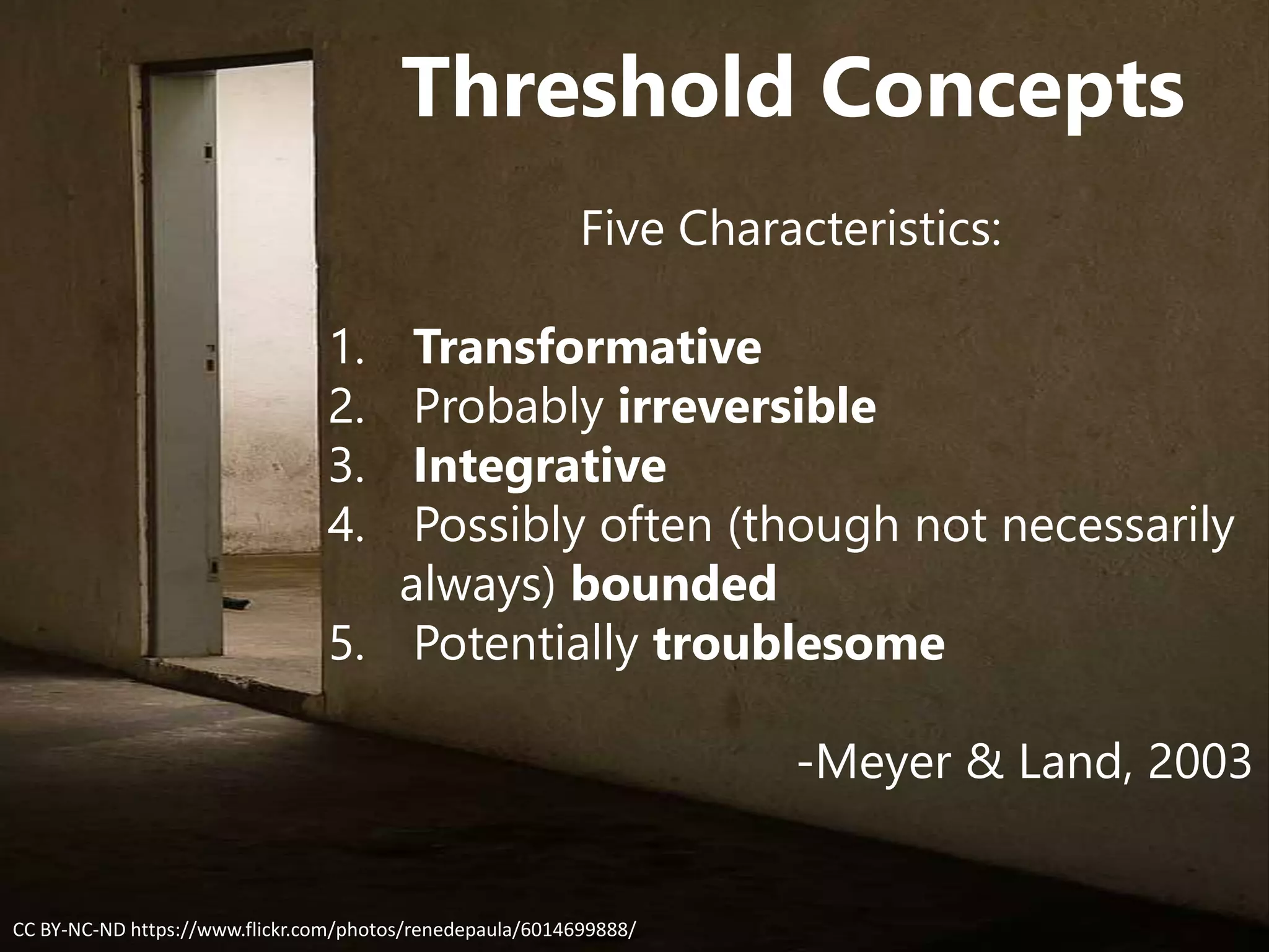 Threshold Concepts
Five Characteristics:
1. Transformative
2. Probably irreversible
3. Integrative
4. Possibly often (though not necessarily
always) bounded
5. Potentially troublesome
-Meyer & Land, 2003
CC BY-NC-ND https://www.flickr.com/photos/renedepaula/6014699888/
 
