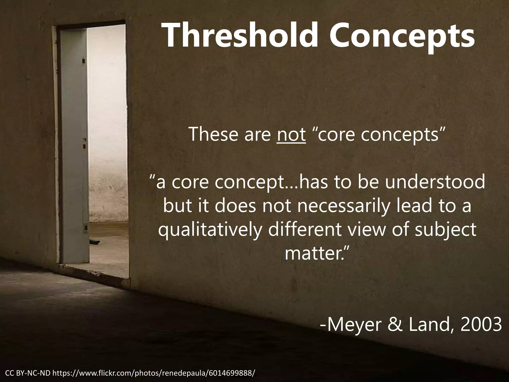 Threshold Concepts
These are not “core concepts”
“a core concept…has to be understood
but it does not necessarily lead to a
qualitatively different view of subject
matter.”
-Meyer & Land, 2003
CC BY-NC-ND https://www.flickr.com/photos/renedepaula/6014699888/
 