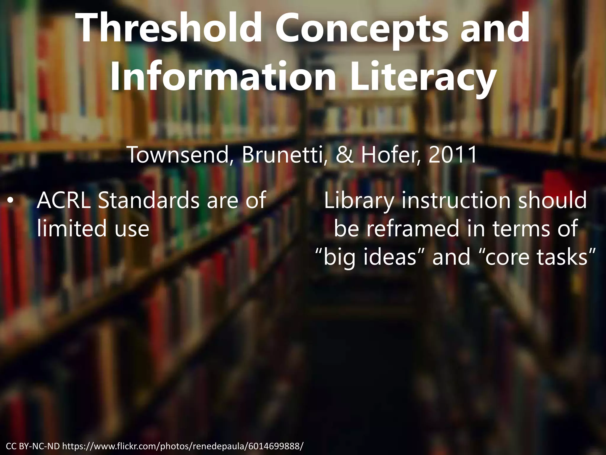 Threshold Concepts and
Information Literacy
Townsend, Brunetti, & Hofer, 2011
• ACRL Standards are of
limited use
Library instruction should
be reframed in terms of
“big ideas” and “core tasks”
CC BY-NC-ND https://www.flickr.com/photos/renedepaula/6014699888/
 