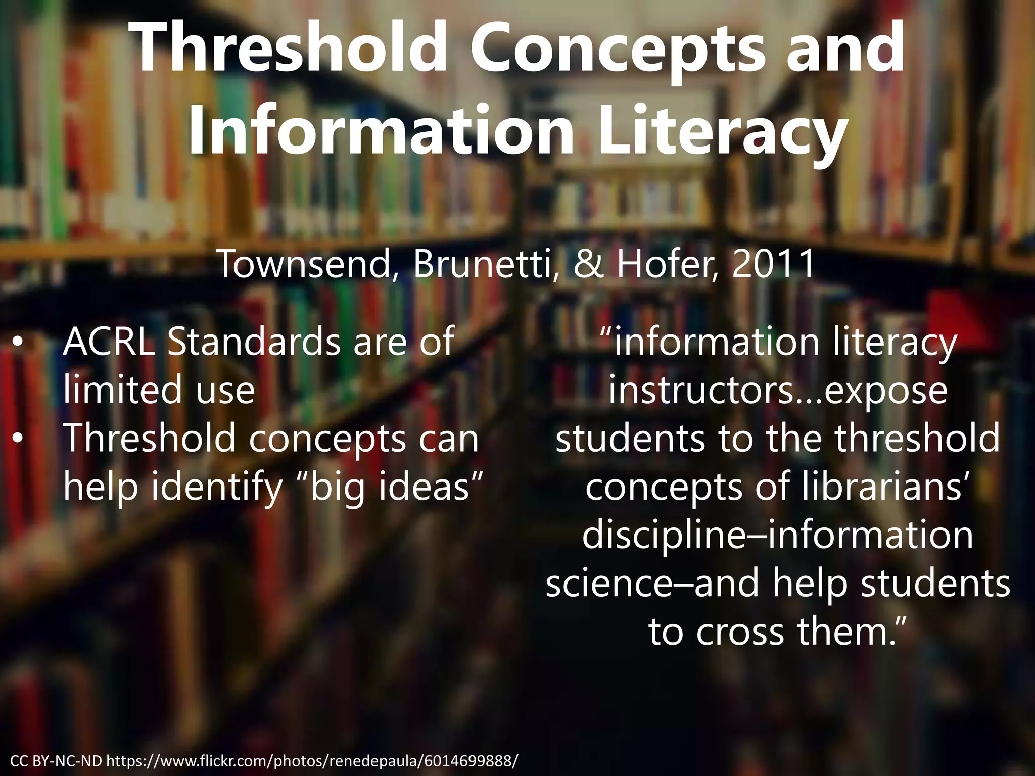 Threshold Concepts and
Information Literacy
Townsend, Brunetti, & Hofer, 2011
• ACRL Standards are of
limited use
• Threshold concepts can
help identify “big ideas”
“information literacy
instructors…expose
students to the threshold
concepts of librarians’
discipline–information
science–and help students
to cross them.”
CC BY-NC-ND https://www.flickr.com/photos/renedepaula/6014699888/
 