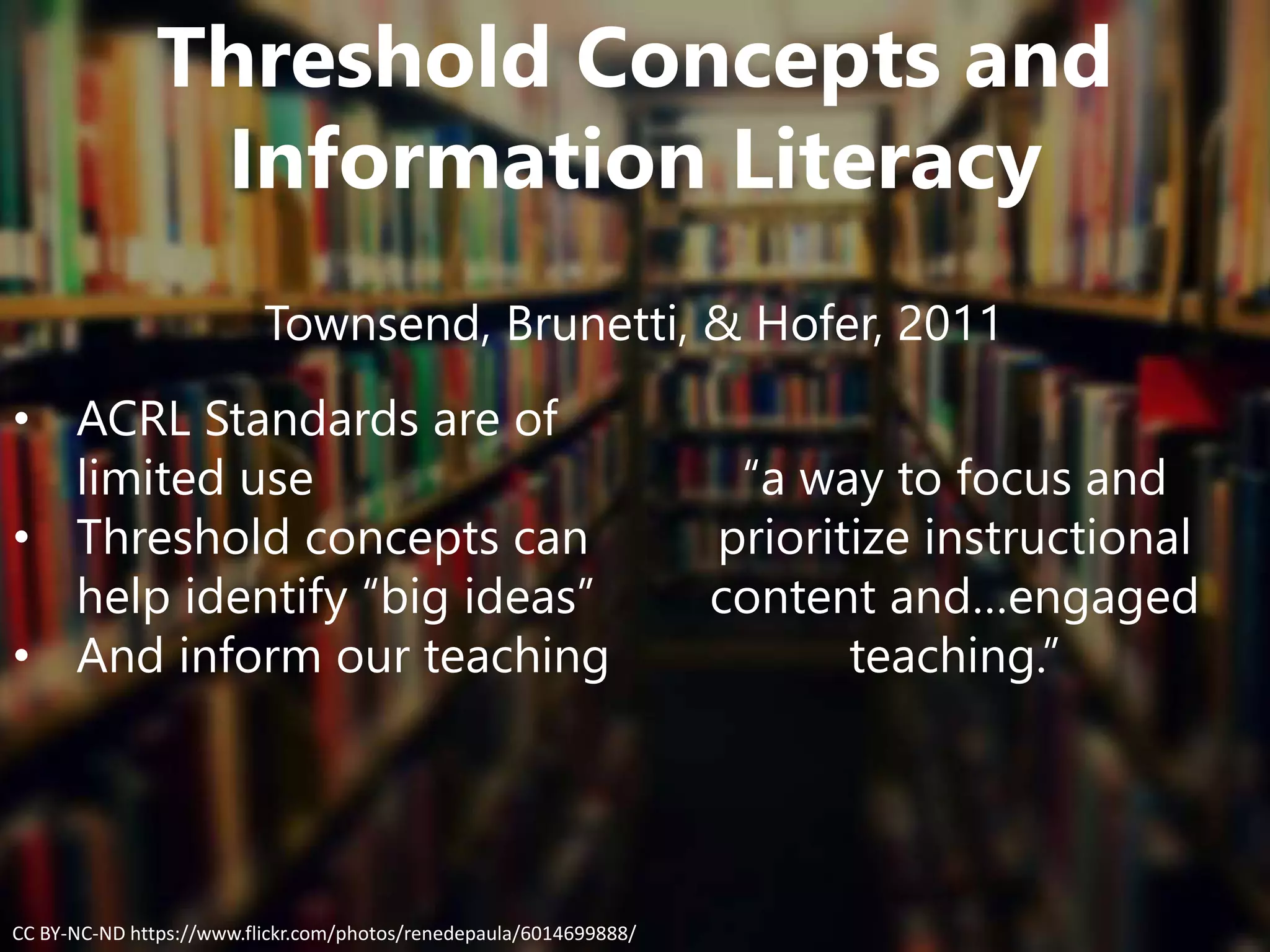 Threshold Concepts and
Information Literacy
Townsend, Brunetti, & Hofer, 2011
• ACRL Standards are of
limited use
• Threshold concepts can
help identify “big ideas”
• And inform our teaching
“a way to focus and
prioritize instructional
content and…engaged
teaching.”
CC BY-NC-ND https://www.flickr.com/photos/renedepaula/6014699888/
 