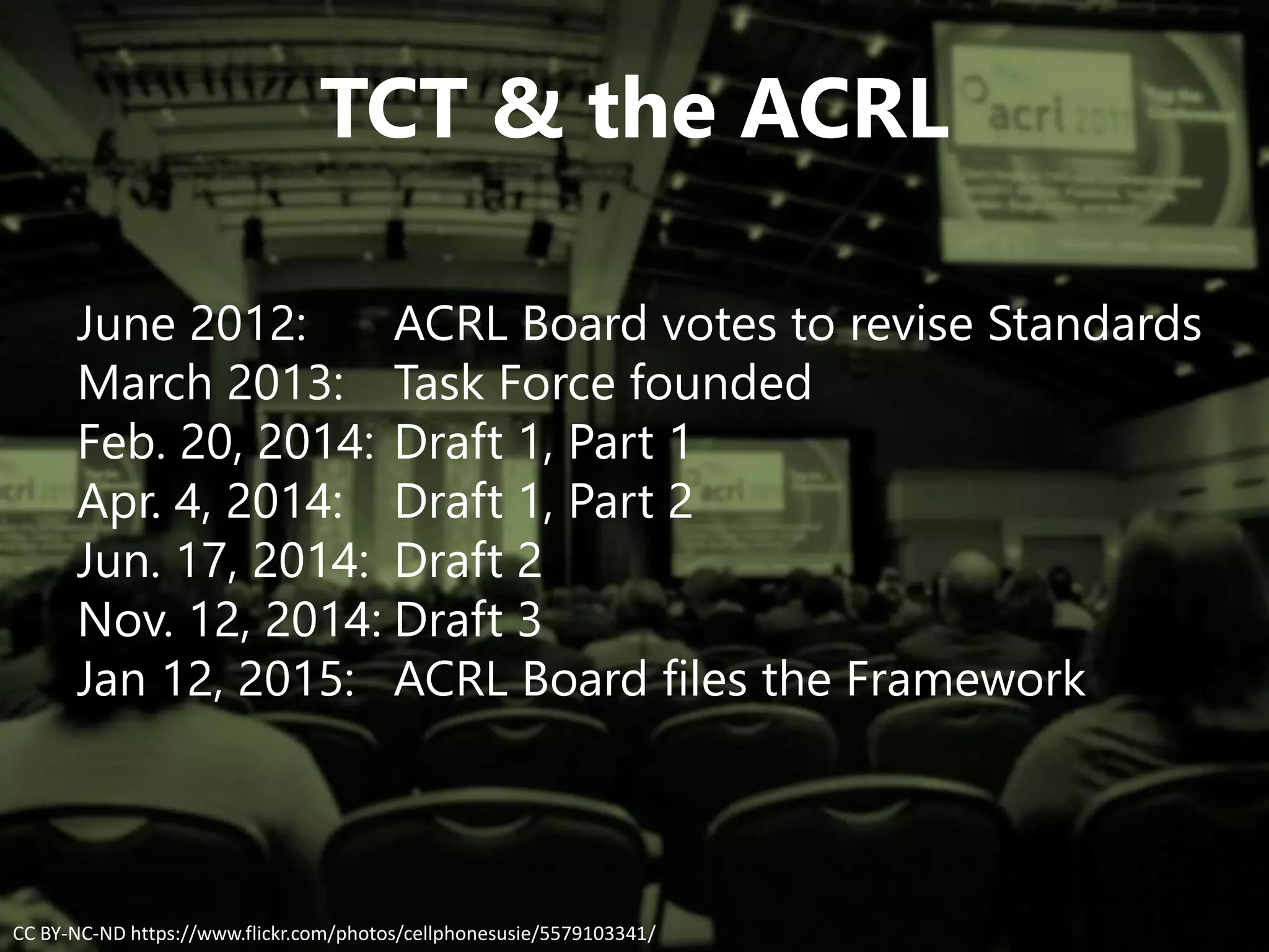 TCT & the ACRL
June 2012: ACRL Board votes to revise Standards
March 2013: Task Force founded
Feb. 20, 2014: Draft 1, Part 1
Apr. 4, 2014: Draft 1, Part 2
Jun. 17, 2014: Draft 2
Nov. 12, 2014: Draft 3
Jan 12, 2015: ACRL Board files the Framework
CC BY-NC-ND https://www.flickr.com/photos/cellphonesusie/5579103341/
 