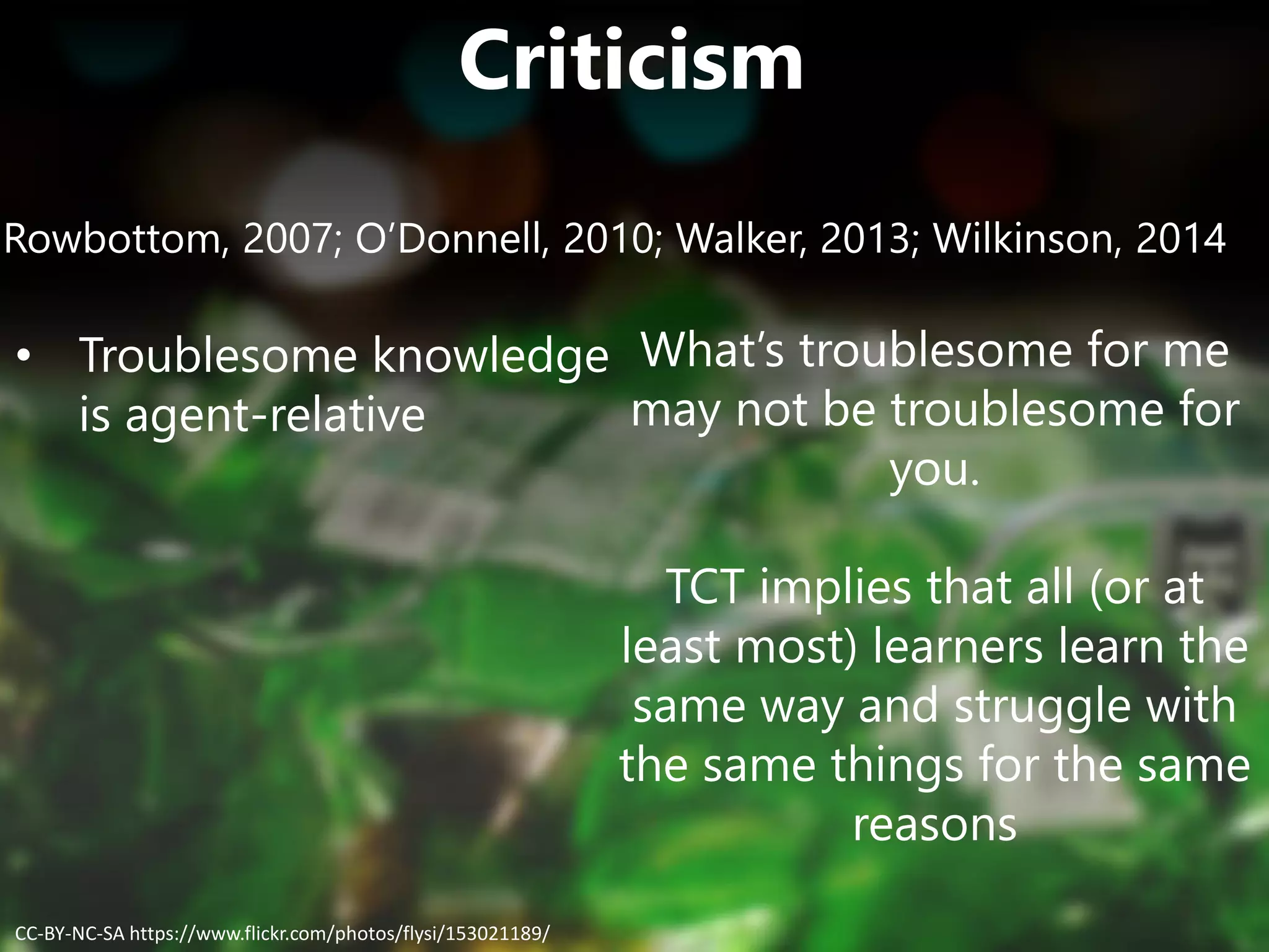 Criticism
Rowbottom, 2007; O’Donnell, 2010; Walker, 2013; Wilkinson, 2014
• Troublesome knowledge
is agent-relative
What’s troublesome for me
may not be troublesome for
you.
TCT implies that all (or at
least most) learners learn the
same way and struggle with
the same things for the same
reasons
CC-BY-NC-SA https://www.flickr.com/photos/flysi/153021189/
 