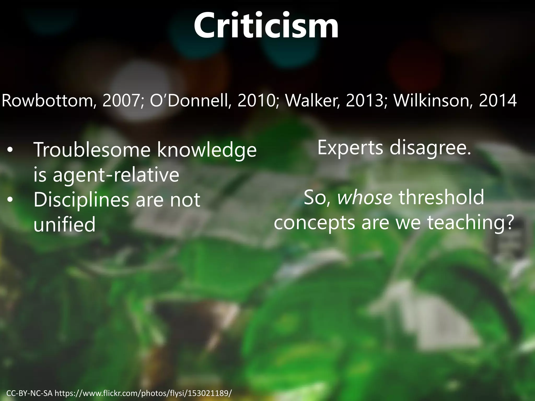 Criticism
Rowbottom, 2007; O’Donnell, 2010; Walker, 2013; Wilkinson, 2014
• Troublesome knowledge
is agent-relative
• Disciplines are not
unified
Experts disagree.
So, whose threshold
concepts are we teaching?
CC-BY-NC-SA https://www.flickr.com/photos/flysi/153021189/
 