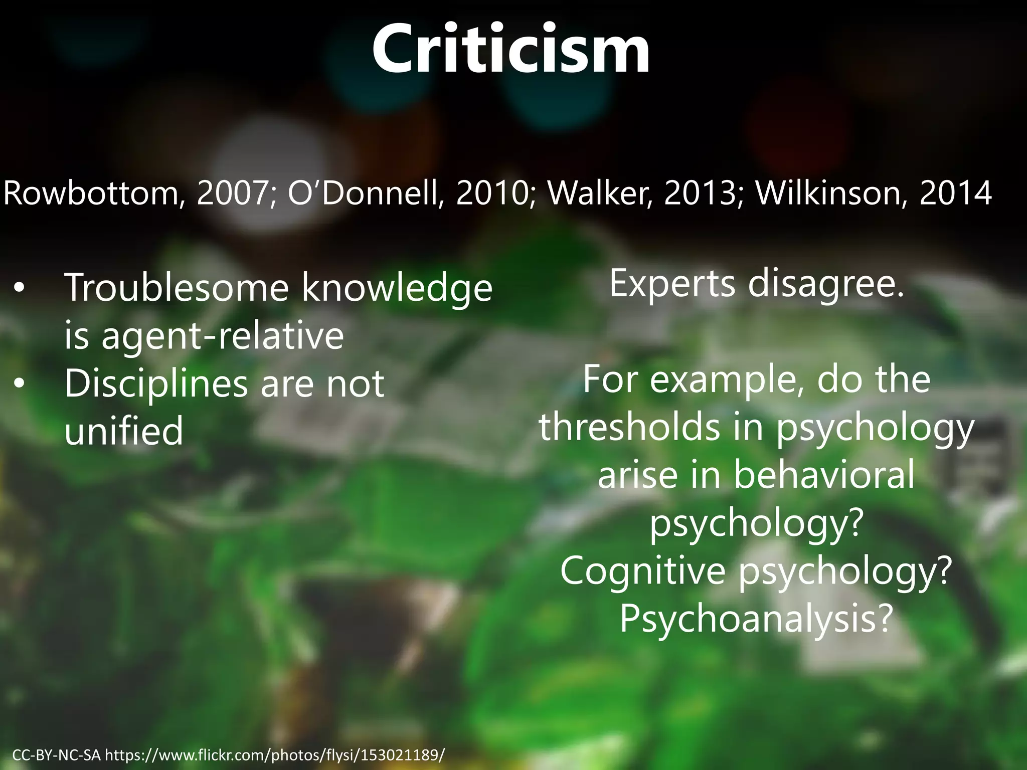 Criticism
Rowbottom, 2007; O’Donnell, 2010; Walker, 2013; Wilkinson, 2014
• Troublesome knowledge
is agent-relative
• Disciplines are not
unified
Experts disagree.
For example, do the
thresholds in psychology
arise in behavioral
psychology?
Cognitive psychology?
Psychoanalysis?
CC-BY-NC-SA https://www.flickr.com/photos/flysi/153021189/
 