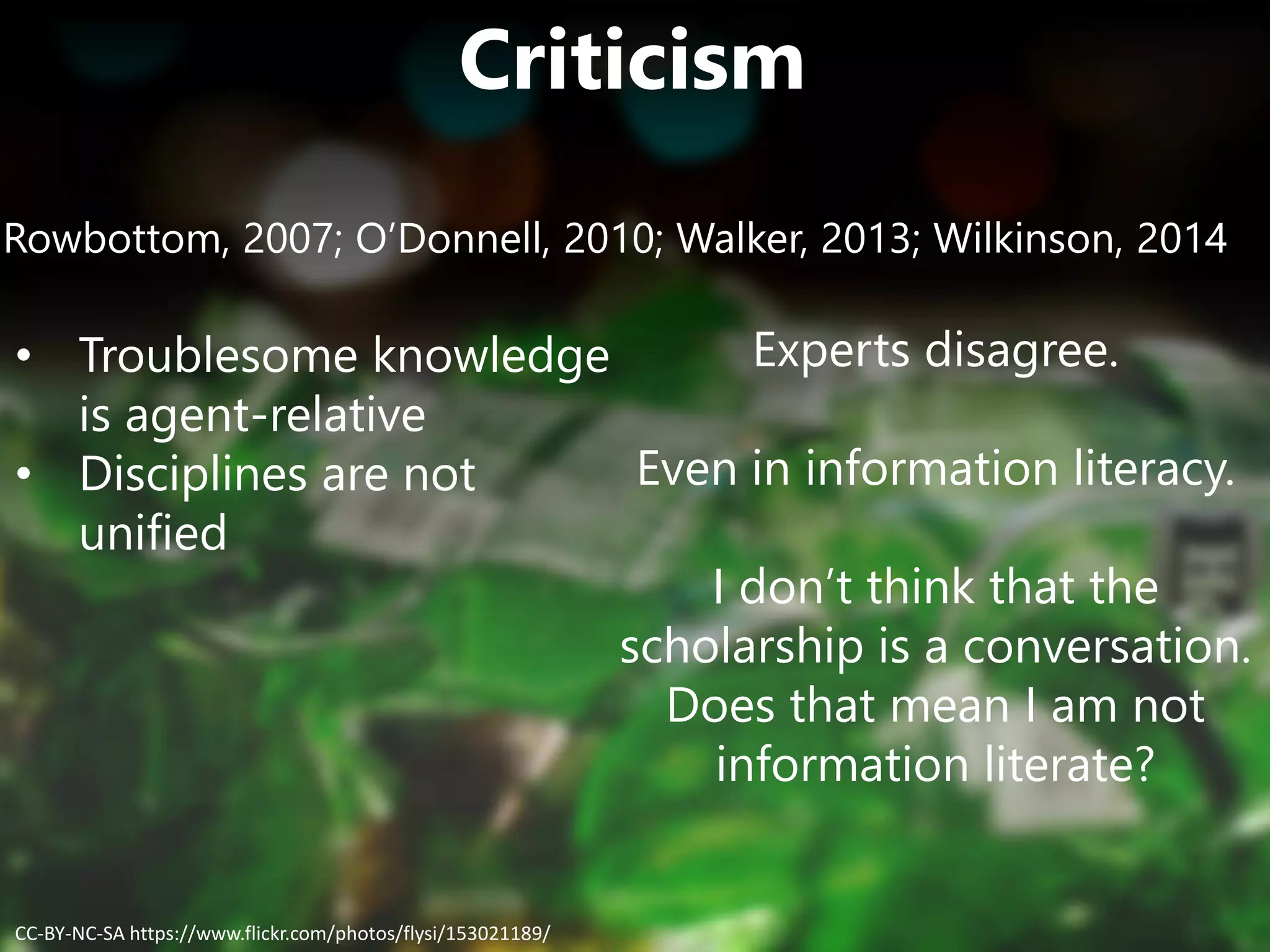 Criticism
Rowbottom, 2007; O’Donnell, 2010; Walker, 2013; Wilkinson, 2014
• Troublesome knowledge
is agent-relative
• Disciplines are not
unified
Experts disagree.
Even in information literacy.
I don’t think that the
scholarship is a conversation.
Does that mean I am not
information literate?
CC-BY-NC-SA https://www.flickr.com/photos/flysi/153021189/
 
