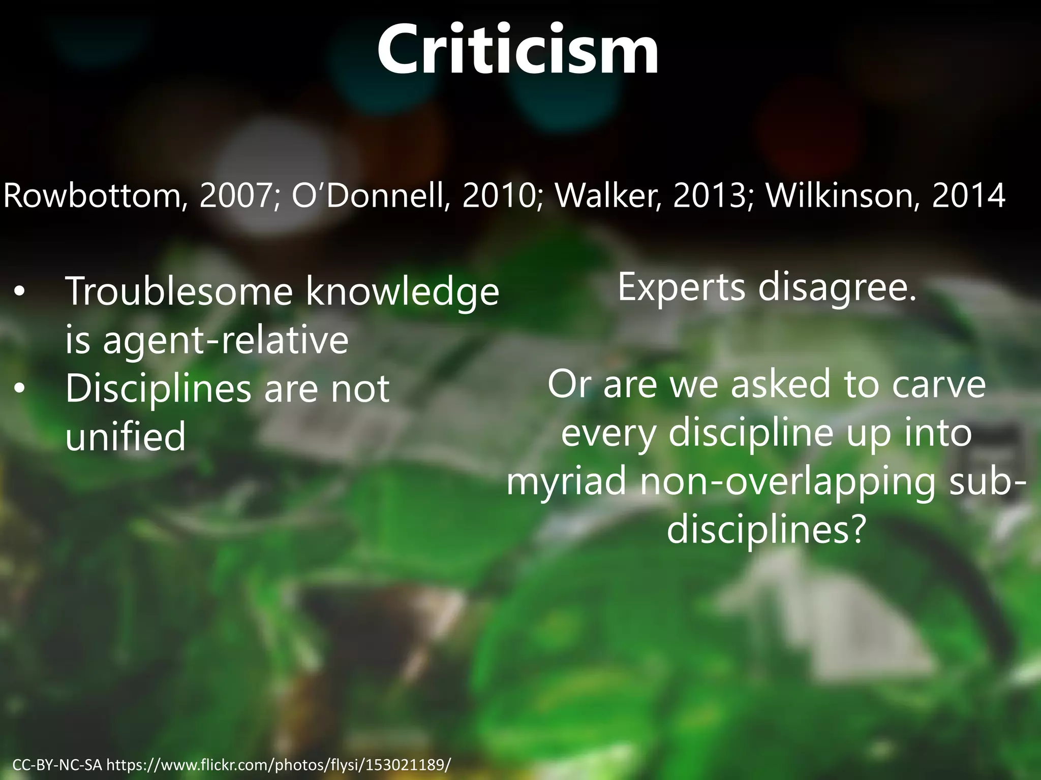Criticism
Rowbottom, 2007; O’Donnell, 2010; Walker, 2013; Wilkinson, 2014
• Troublesome knowledge
is agent-relative
• Disciplines are not
unified
Experts disagree.
Or are we asked to carve
every discipline up into
myriad non-overlapping sub-
disciplines?
CC-BY-NC-SA https://www.flickr.com/photos/flysi/153021189/
 