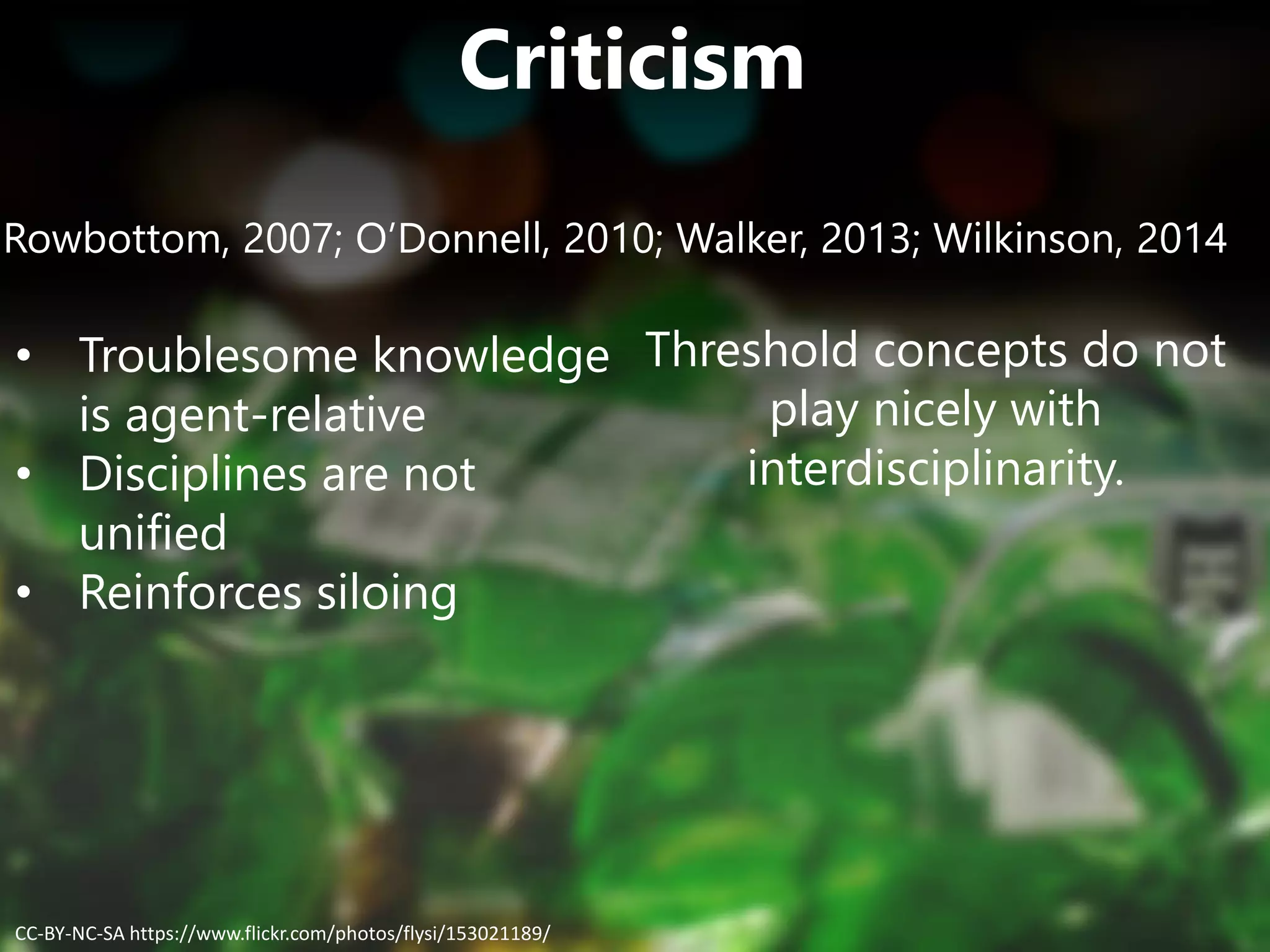 Criticism
Rowbottom, 2007; O’Donnell, 2010; Walker, 2013; Wilkinson, 2014
• Troublesome knowledge
is agent-relative
• Disciplines are not
unified
• Reinforces siloing
Threshold concepts do not
play nicely with
interdisciplinarity.
CC-BY-NC-SA https://www.flickr.com/photos/flysi/153021189/
 