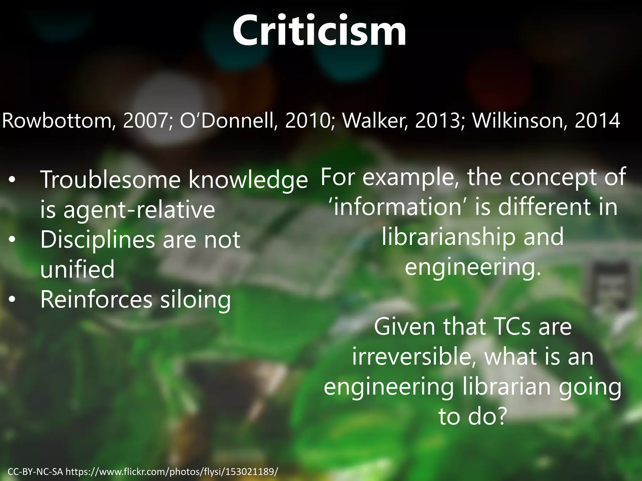Criticism
Rowbottom, 2007; O’Donnell, 2010; Walker, 2013; Wilkinson, 2014
• Troublesome knowledge
is agent-relative
• Disciplines are not
unified
• Reinforces siloing
For example, the concept of
‘information’ is different in
librarianship and
engineering.
Given that TCs are
irreversible, what is an
engineering librarian going
to do?
CC-BY-NC-SA https://www.flickr.com/photos/flysi/153021189/
 