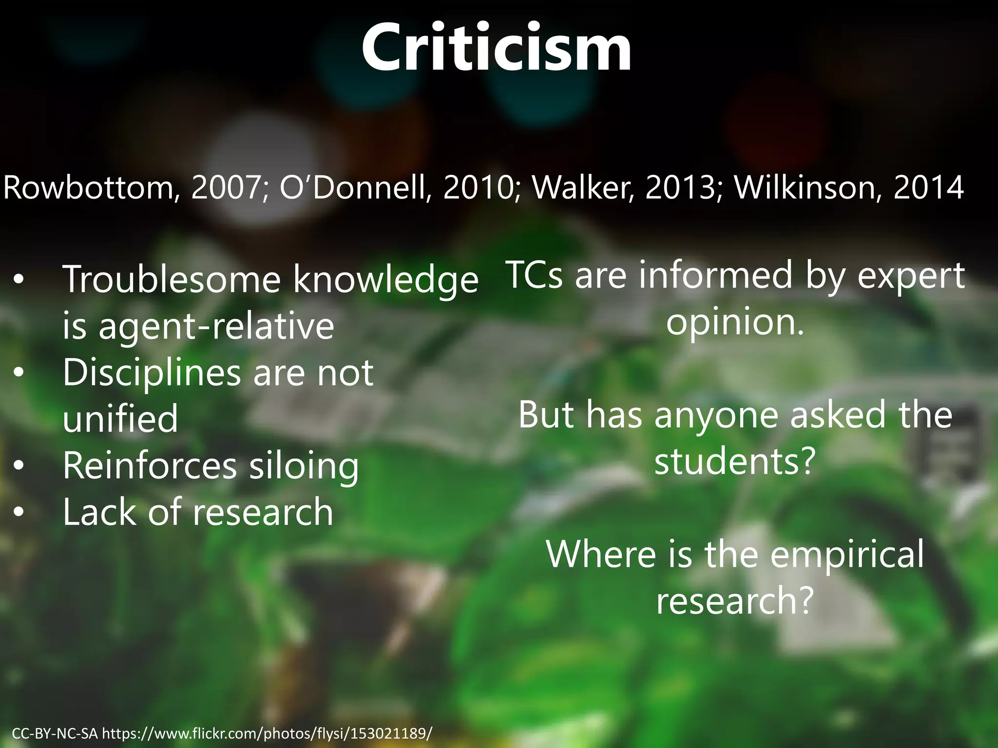 Criticism
Rowbottom, 2007; O’Donnell, 2010; Walker, 2013; Wilkinson, 2014
• Troublesome knowledge
is agent-relative
• Disciplines are not
unified
• Reinforces siloing
• Lack of research
TCs are informed by expert
opinion.
But has anyone asked the
students?
Where is the empirical
research?
CC-BY-NC-SA https://www.flickr.com/photos/flysi/153021189/
 