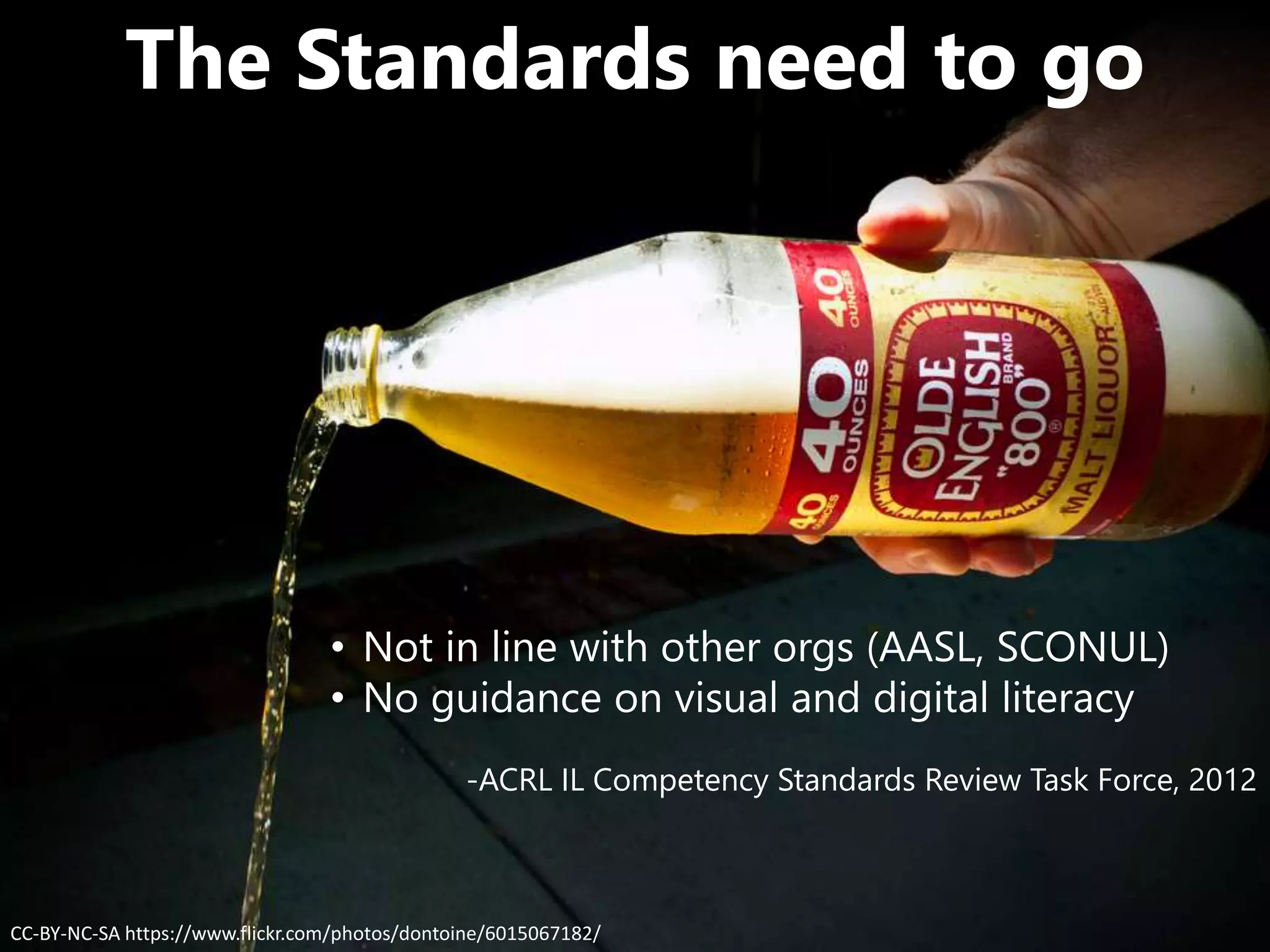 CC-BY-NC-SA https://www.flickr.com/photos/dontoine/6015067182/
The Standards need to go
• Not in line with other orgs (AASL, SCONUL)
• No guidance on visual and digital literacy
-ACRL IL Competency Standards Review Task Force, 2012
 
