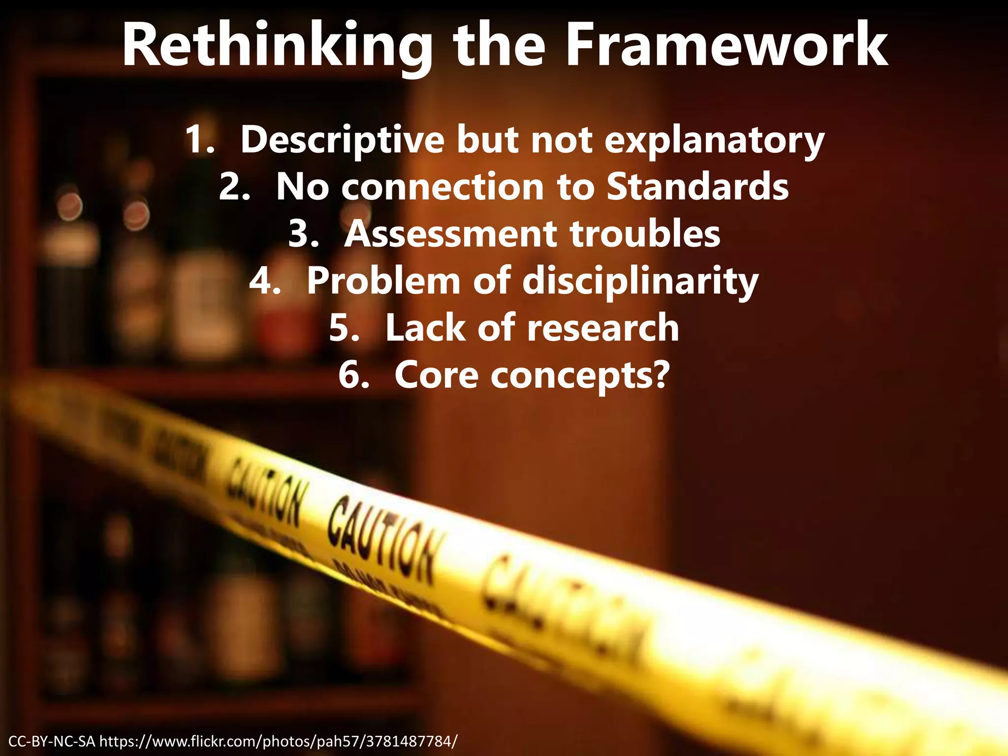 CC-BY-NC-SA https://www.flickr.com/photos/pah57/3781487784/
Rethinking the Framework
1. Descriptive but not explanatory
2. No connection to Standards
3. Assessment troubles
4. Problem of disciplinarity
5. Lack of research
6. Core concepts?
 