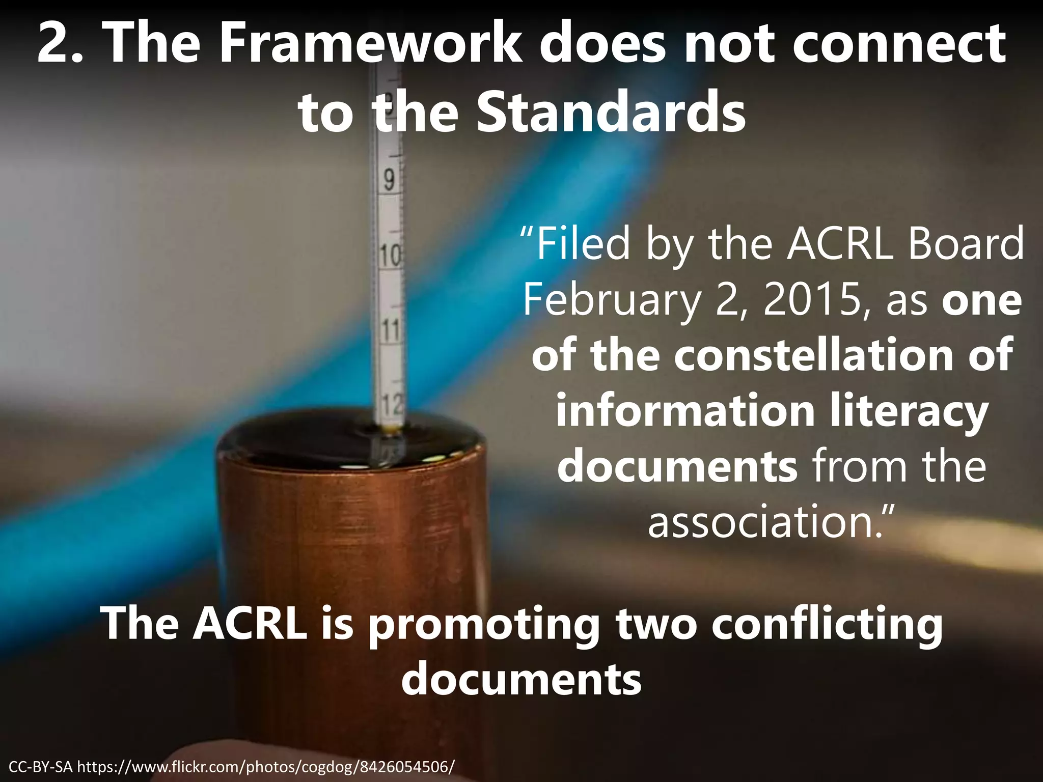 The ACRL is promoting two conflicting
documents
CC-BY-SA https://www.flickr.com/photos/cogdog/8426054506/
2. The Framework does not connect
to the Standards
“Filed by the ACRL Board
February 2, 2015, as one
of the constellation of
information literacy
documents from the
association.”
 