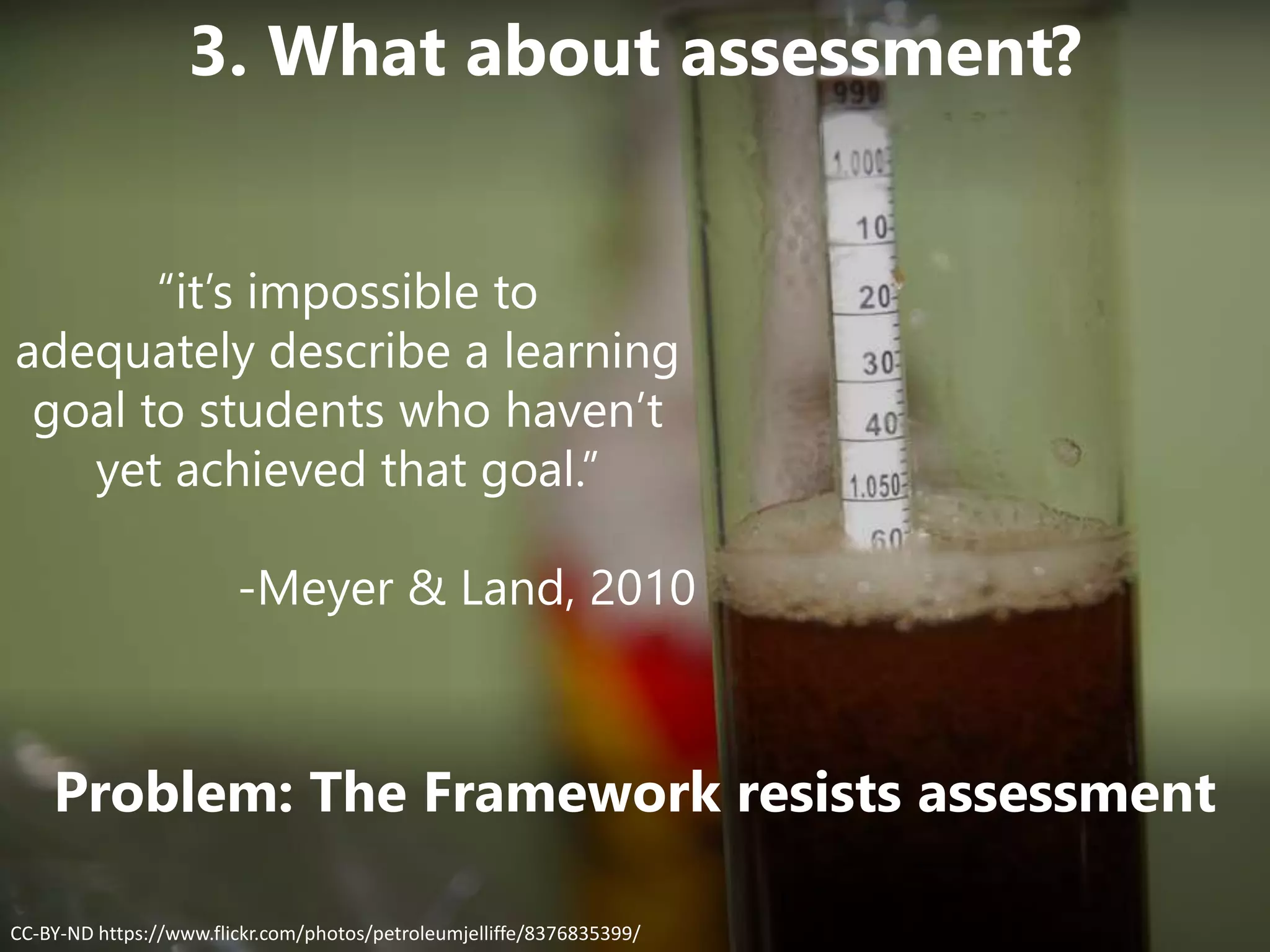 Problem: The Framework resists assessment
CC-BY-ND https://www.flickr.com/photos/petroleumjelliffe/8376835399/
3. What about assessment?
“it’s impossible to
adequately describe a learning
goal to students who haven’t
yet achieved that goal.”
-Meyer & Land, 2010
 