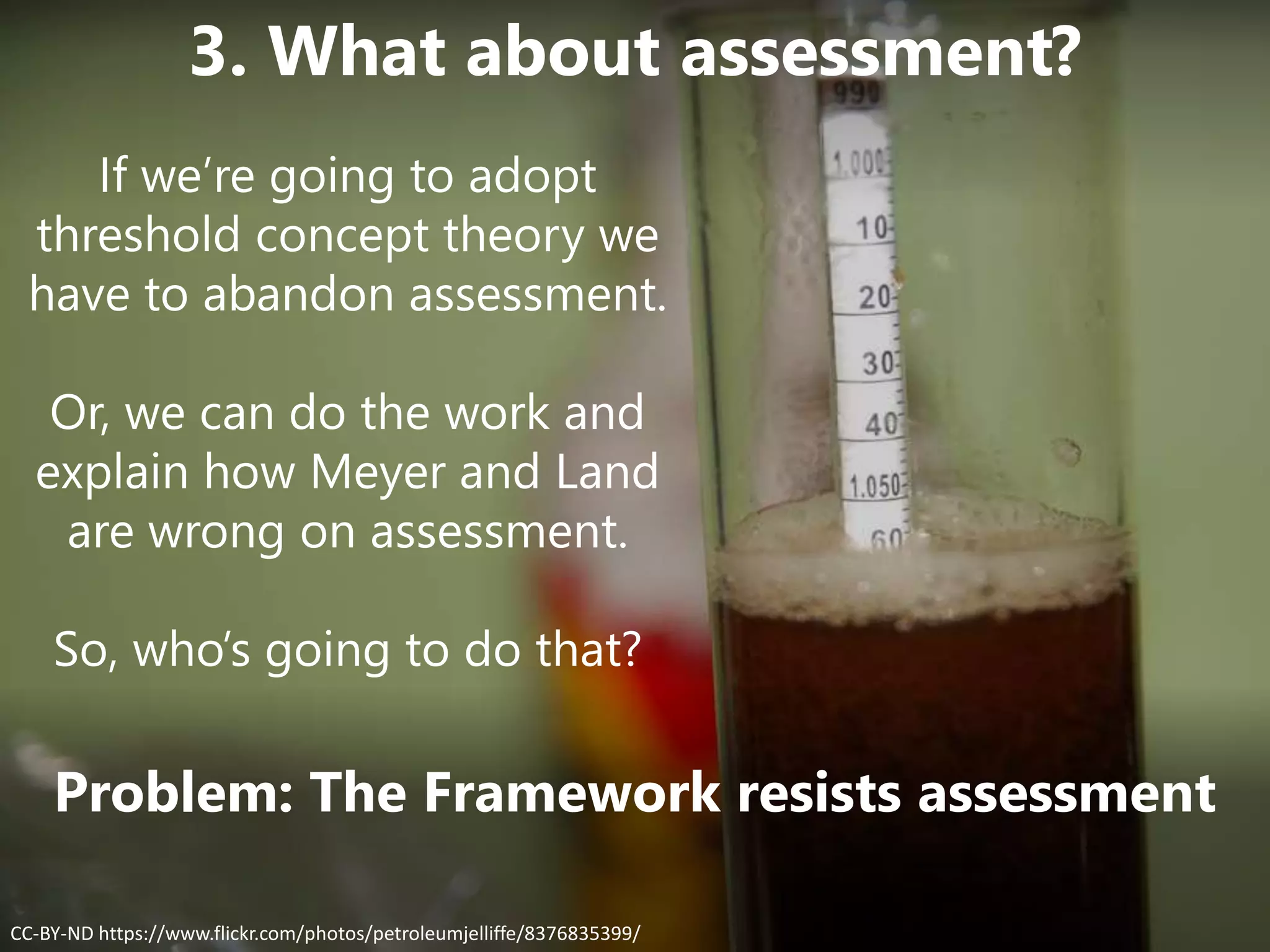 Problem: The Framework resists assessment
CC-BY-ND https://www.flickr.com/photos/petroleumjelliffe/8376835399/
3. What about assessment?
If we’re going to adopt
threshold concept theory we
have to abandon assessment.
Or, we can do the work and
explain how Meyer and Land
are wrong on assessment.
So, who’s going to do that?
 