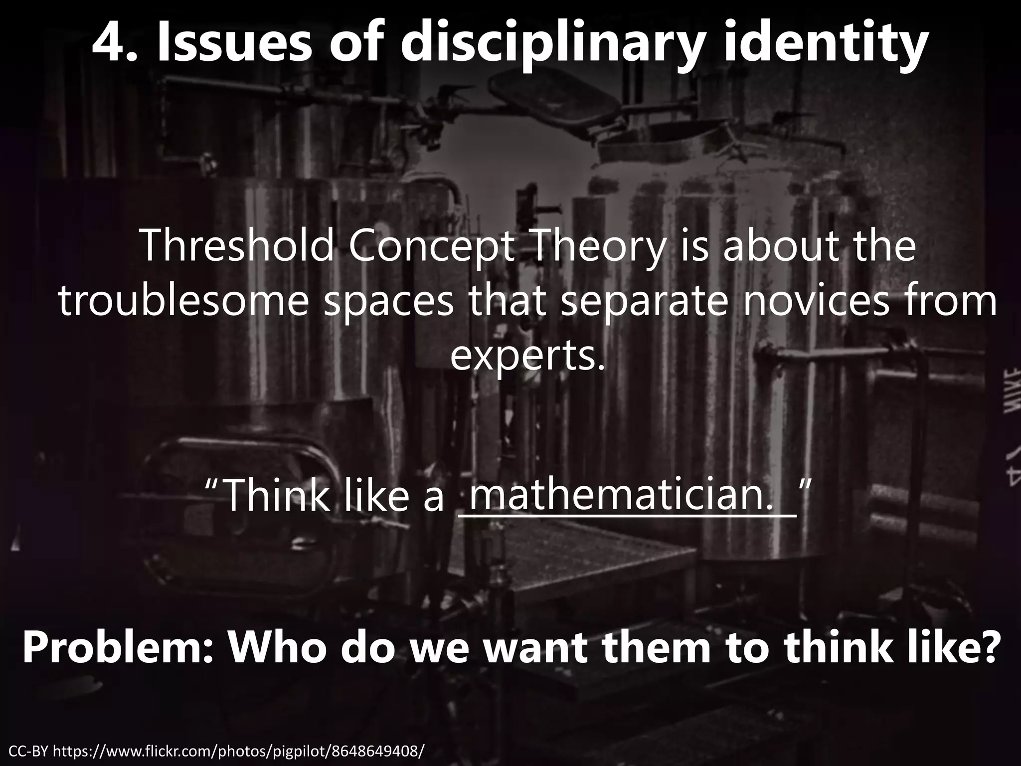 “Think like a __________________”mathematician.
CC-BY https://www.flickr.com/photos/pigpilot/8648649408/
4. Issues of disciplinary identity
Problem: Who do we want them to think like?
Threshold Concept Theory is about the
troublesome spaces that separate novices from
experts.
 