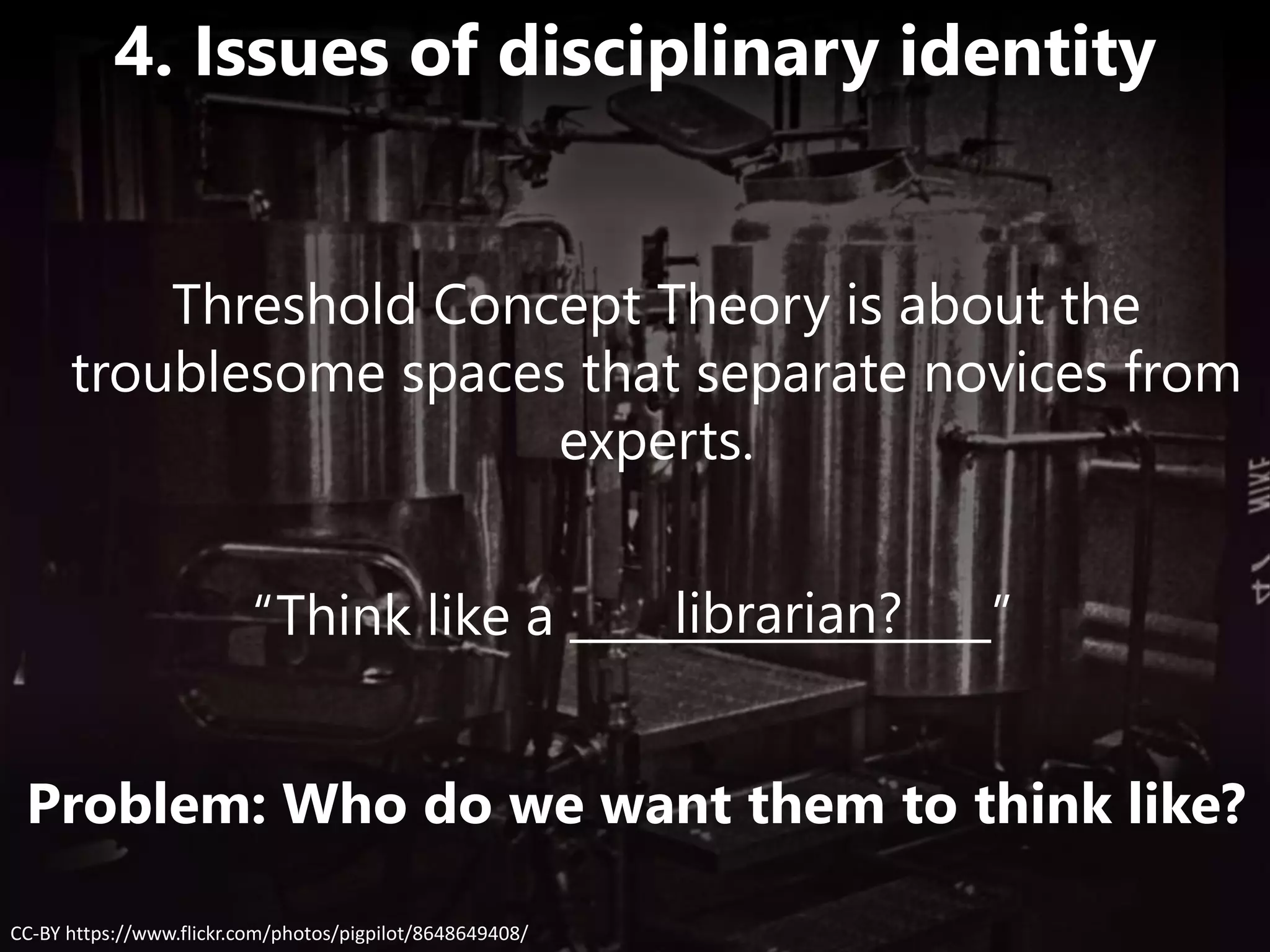 “Think like a __________________”librarian?
CC-BY https://www.flickr.com/photos/pigpilot/8648649408/
4. Issues of disciplinary identity
Problem: Who do we want them to think like?
Threshold Concept Theory is about the
troublesome spaces that separate novices from
experts.
 